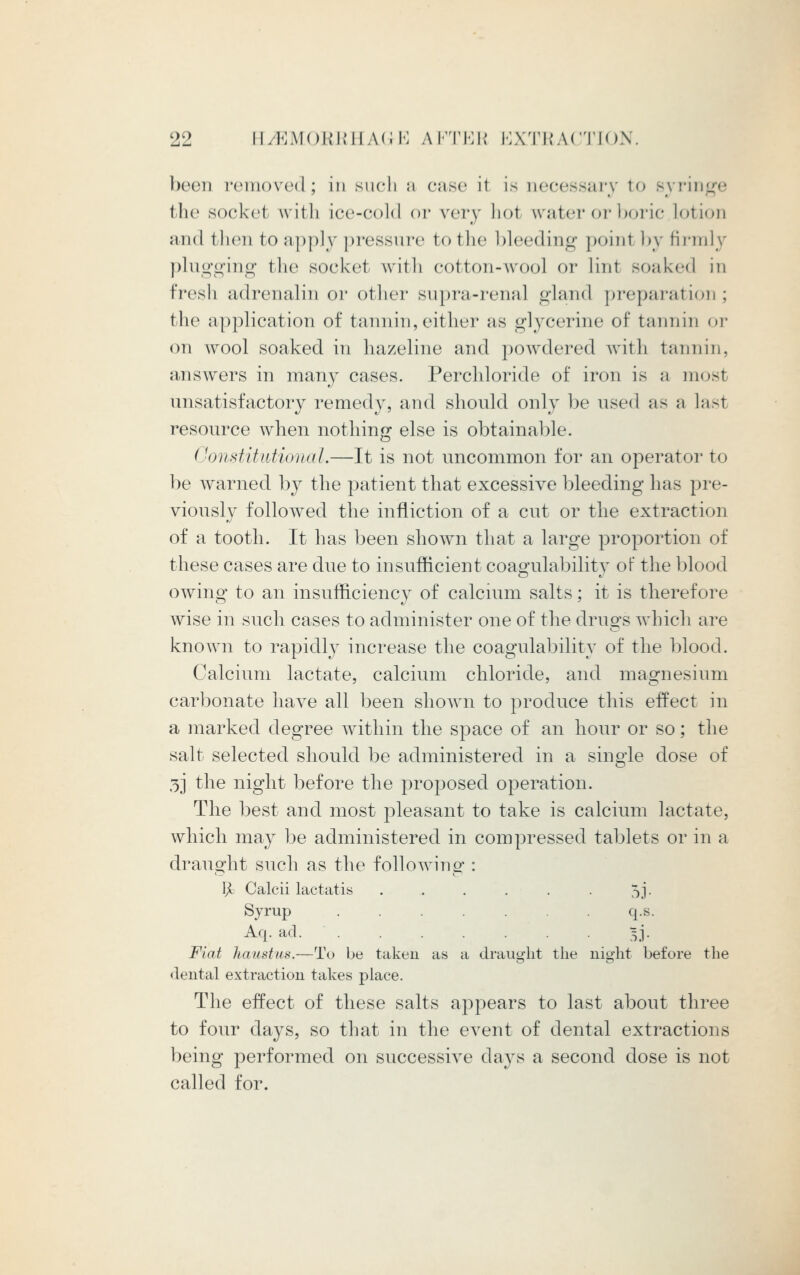 been removed; in such a case it is necessary to syringe the socket wit li ice-cold or very hot water or boric Lotion and then to apply pressure to the '(deeding point I >y firmly plugging the socket with cotton-wool or lint soaked in fresh adrenalin or other supra-renal gland preparation; the application of tannin, either as glycerine of tannin or on wool soaked in hazeline and powdered with tannin, answers in many cases. Perchloride of iron is a mosl unsatisfactory remedy, and should only be used as a lasl resource when nothing else is obtainable. Constitutional.—It is not uncommon for an operator to be warned by the patient that excessive bleeding has pre- viously followed the infliction of a cut or the extraction of a tooth. It has been shown that a large proportion of these cases are due to insufficient coagulability of the blood owing to an insufficiency of calcium salts; it is therefore wise in such cases to administer one of the drills which are known to rapidly increase the coagulability of the blood. Calcium lactate, calcium chloride, and magnesium carbonate have all been shown to produce this effect in a marked degree within the space of an hour or so; the salt selected should be administered in a single dose of 3] the night before the proposed operation. The best and most pleasant to take is calcium lactate, which may be administered in compressed tablets or in a draught such as the following : fy Calcii lactatis . . . . . . 5j. Syrup ....... q.s. Aq. ad. . . . . . . . 5J. Fiat haustus.—To be taken as a draught the night before the dental extraction takes place. The effect of these salts appears to last about three to four days, so that in the event of dental extractions being performed on successive days a second dose is not called for.