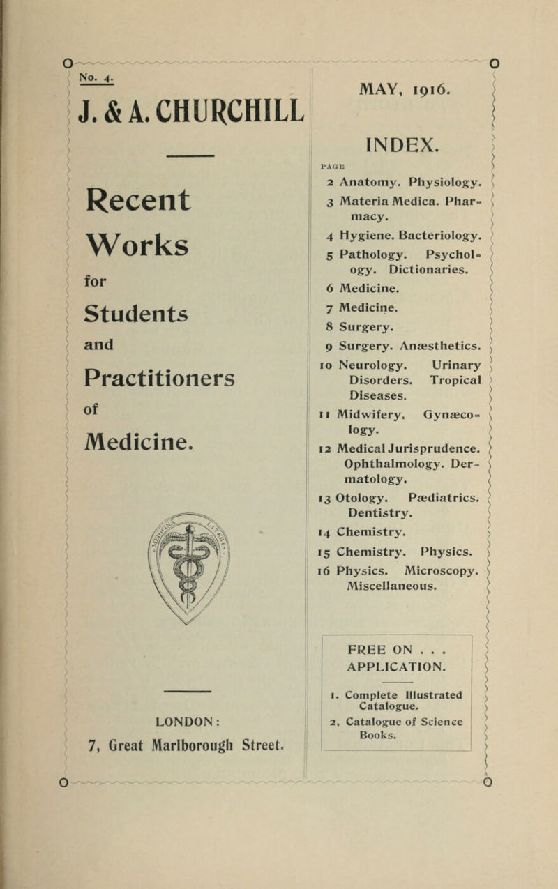 No. 4. J. & A. CHURCHILL Recent Works for Students and Practitioners of Medicine. LONDON: 7, Great Marlborough Street. MAY, 1916. INDEX. PAGE 2 Anatomy. Physiology. 3 Materia Medica. Phar- macy. 4 Hygiene. Bacteriology. 5 Pathology. Psychol- ogy. Dictionaries. 6 Medicine. 7 Medicine, 8 Surgery. 9 Surgery. Anaesthetics. 10 Neurology. Urinary Disorders. Tropical Diseases. 11 Midwifery. Gynaeco = logy. 12 MedicalJurisprudence. Ophthalmology. Der= matology. 13 Otology. Paediatrics. Dentistry. 14 Chemistry. 15 Chemistry. Physics. 16 Physics. Microscopy. Miscellaneous. FREE ON . . . APPLICATION. 1. Complete Illustrated Catalogue. 2, Catalogue of Science Books.