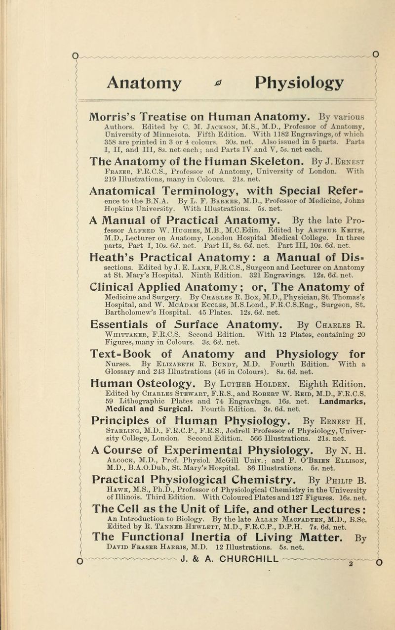 Anatomy * Physiology ' Morris's Treatise on Human Anatomy. By various Authors. Edited by C. M. Jackson, M.S., M.D., Professor of Anatomy, University of Minnesota. Fifth Edition. With 1182 Engravings, of which 358 are x>rinted in 3 or 4 colours. 30s. net. Also issued in 5 parts. Tarts I, II, and III, 8s. net each; and Parts IV and V, 5s. net each. The Anatomy of the Human Skeleton. By J.Ernest Fbazer, F.E.C.S., Professor of Anatomy, University of London. With 219 Illustrations, many in Colours. 21s. net. Anatomical Terminology, with Special Refer- ence to the B.N.A. By L. F. Barker, M.D., Professor of Medicine, Johns Hopkins University. With Illustrations. 5s. net. A Manual of Practical Anatomy. By the late Pro- fessor Alfred W. Hughes, M.B., M.C.Edin. Edited by Arthur Keith, M.D., Lecturer on Anatomy, London Hospital Medical College. In three parts, Part I, 10s. 6d. net. Part II, 8s. 6d. net. Part III, 10s. 6d. net. Heath's Practical Anatomy: a Manual of Dis- sections. Edited by J. E. Lane, F.E.C.S., Surgeon and Lecturer on Anatomy at St. Mary's Hospital. Ninth Edition. 321 Engravings. 12s. 6d. net. Clinical Applied Anatomy; or, The Anatomy of Medicine and Surgery. By Charles E. Box, M.D., Physician, St. Thomas's Hospital, and W. McAdam Eccles, M.S.Lond., F.E.C.S.Eng., Surgeon, St. Bartholomew's Hospital. 45 Plates. 12s. 6d. net. ( Essentials of Surface Anatomy. By Charles R. Whittaker, F.E.C.S. Second Edition. With 12 Plates, containing 20 Figures, many in Colours. 3s. 6d net. Text=Book of Anatomy and Physiology for Nurses. By Elizabeth E. Bundy, M.D. Fourth Edition. With a Glossary and 243 Illustrations (46 in Colours). 8s. 6d. net. Human Osteology. By Luther Holden. Eighth Edition. Edited by Charles Stewart, F.E.S., and Robert W. Eeid, M.D., F.E.C.S. 59 Lithographic Plates and 74 Engravings. 16s. net. Landmarks, Medical and Surgical. Fourth Edition. 3s. 6d. net. Principles of Human Physiology. By Ernest H. Starling, M.D., F.E.C.P., F.E.S., Jodrell Professor of Physiology, Univer- sity College, London. Second Edition. 566 Illustrations. 21s. net. A Course of Experimental Physiology. By N. H. Alcock, M.D., Prof. Physiol. McGill Univ.; and F. O'Brien Ellison, M.D., B.A.O.Dub., St. Mary's Hospital. 36 Illustrations. 5s. net. Practical Physiological Chemistry. By Philtp b. Hawk, M.S., Ph.D., Professor of Physiological Chemistry in the University ( of Illinois. Third Edition. With Coloured Plates and 127 Figures. 16s.net. The Cell as the Unit of Life, and other Lectures: An Introduction to Biology. By the late Allan Macfadyen, M.D., B.Sc. ( Edited by E. Tanner Hewlett, M.D., F.E.C.P., D.P.H. 7s. 6d. net. The Functional Inertia of Living Matter. By David Fraser Harris, M.D. 12 Illustrations. 5s. net. J. & A. CHURCHILL