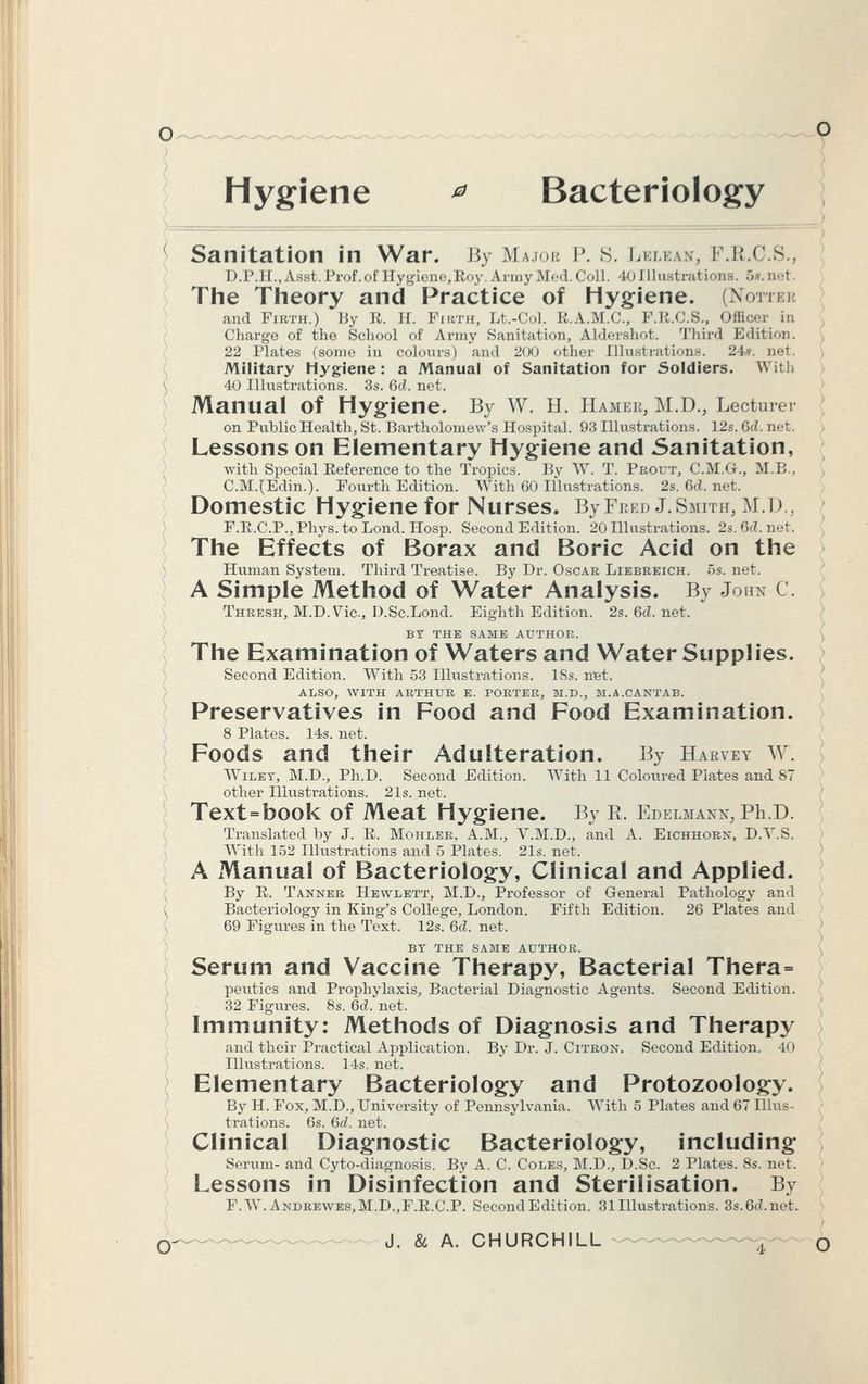 Hygiene * Bacteriology Sanitation in War. By Major P. S. Lelean, F.R.C.S., D.P.H.,Asst. Prof, of Hygiene,Roy, Army Med. Coll. 40 Illustrations. 5*.net. The Theory and Practice of Hygiene. (Notteb and Firth.) By R. B. Firth, Lt.-Col. E.A.M.C., F.R.C.S., Officei Charge of the School of Army Sanitation, Aldershot. Third Edition. 22 Plates (some in colours) an<l 200 other Illustrations. 24*. net. Military Hygiene: a Manual of Sanitation for Soldiers. With 40 Illustrations. 3s. 6d. net. Manual of Hygiene. By W. H. Hamer, M.D., Lecturer on Public Health, St. Bartholomew's Hospital. 93 Illustrations. 12s. GcZ. net. Lessons on Elementary Hygiene and Sanitation, with Special Reference to the Tropics. By W. T. Prout, C.M.G., M.B., C.M.(Edin.). Fourth Edition. With 60 Illustrations. 28.6d.net. Domestic Hygiene for Nurses. BjFred J.Smith, M.D., F.R.C.P., Phys. to Loncl. Hosp. Second Edition. 20 Illustrations. 2s. 6d. net. The Effects of Borax and Boric Acid on the Human System. Third Treatise. By Dr. Oscar Liebreich. 5s. net. A Simple Method of Water Analysis. By John C. Thresh, M.D.Vic., D.Sc.Lond. Eighth Edition. 2s.6d.net. BY THE SAME AUTHOR. The Examination of Waters and Water Supplies. Second Edition. With 53 Illustrations. 18s. net. ALSO, WITH ARTHUR E. PORTER, M.D., M.A.CANTAB. Preservatives in Food and Food Examination. 8 Plates. 14s. net. Foods and their Adulteration. By Harvey W. Wiley, M.D., Ph.D. Second Edition. With 11 Coloured Plates and 87 other Illustrations. 21s. net. Text=book of Meat Hygiene. By R. Edelmann, Ph.D. Translated by J. E. Mohler, A.M., V.M.D., and A. Eichhorn, D.Y.S. With 152 Illustrations and 5 Plates. 21s. net. A Manual of Bacteriology, Clinical and Applied. By R. Tanner Hewlett, M.D., Professor of General Pathology and Bacteriology in King's College, London. Fifth Edition. 26 Plates and 69 Figures in the Text. 12s. 6d. net. BY THE SAME AUTHOR. Serum and Vaccine Therapy, Bacterial Thera= peutics and Prophylaxis, Bacterial Diagnostic Agents. Second Edition. 32 Figures. 8s. 6d. net. Immunity: Methods of Diagnosis and Therapy and their Practical Application. By Dr. J. Citron. Second Edition. 40 Illustrations. 14s. net. Elementary Bacteriology and Protozoology. By H. Fox, M.D., University of Pennsylvania. With 5 Plates and 67 Illus- trations. 6s. Gd. net. Clinical Diagnostic Bacteriology, including Serum- and Cyto-diagnosis. By A. C. Coles, M.D., D.Sc. 2 Plates. 8s. net. Lessons in Disinfection and Sterilisation. By F.W.Andrewbs,M.D.,F.R.C.P. Second Edition. 31 Illustrations. 3s.6d.net.
