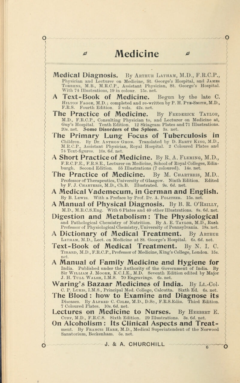 * Medicine Medical Diagnosis. By Arthur Latham, M.D., F.R.C.P., Physician and Lecturer on Medicine, St. Q-eorge'fl Hospital, and James Torrens, M.H., M.R.C.P., Assistant Physician, St. George's Hospital. With 74 Illustrations, 19 in colour. 15s. net. A Text Book of Medicine. Begun by the late C. Hilton Fagqe, M.D.; completed and re-written by P. H. Pye-Smith, M.D., F.E.S. Fourth Edition. 2 vols. 42s. net. The Practice of Medicine. By Frederick Taylor, M.D., F.R.C.P., Consulting Physician to, and Lecturer on Medicine at, Guy's Hospital. Tenth Edition. 12 Skiagram Plates and 71 Illustrations. 20s. net. Some Disorders of the Spleen. 3s. net. The Primary Lung Focus of Tuberculosis in Children. By Dr. Anthon Ghon. Translated by D. Barty King, M.D., M.R.C.P., Assistant Physician, Royal Hospital. 2 Coloured Plates and 74 Text-figures. 10s. Qd. net. A Short Practice of Medicine. By R, A. Fleming, M.D., F.R.C.P.E., F.R.S.E., Lecturer on Medicine, School of Royal Colleges, Edin- burgh. Second Edition. 55 Illustrations (7 coloured). 14s. net. The Practice of Medicine. By M. Chartbris, M.D., Professor of Therapeutics, University of Glasgow. Ninth Edition. Edited by F. J. Charteris, M.D., Ch.B. Illustrated. 9s. 6d. net. A Medical Vademecum, in German and English. By B. Lewis. With a Preface by Prof. Dr. A. Politzer. 15s. net. A Manual of Physical Diagnosis. By B. R. O'Reilly, M.D., M.R.C.S.Eng. With 6 Plates and 49 other Illustrations. 8s. M. net. Digestion and Metabolism: The Physiological and Pathological Chemistry of Nutrition. By A. E. Taylor, M.D., Rush Professor of Physiological Chemistry, University of Pennsylvania. 18s. net. ) A Dictionary of Medical Treatment. By Arthur Latham, M.D., Lect. on Medicine at St. George's Hospital. 6s. Qd. net. Text=Book of Medical Treatment. By N. I. C. Tirard, M.D., F.R.C.P., Professor of Medicine, King's College, London. 15s. S net. A Manual of Family Medicine and Hygiene for India. Published under the Authority of the Government of India. By Sir William J. Moore, K.C.I.E., M.D. Seventh Edition edited by Major ) J. H. Tull Walsh, I.M.S. 70 Engravings. 6s. net. Waring's Bazaar Medicines of India. By Lt.-Col. C. P. Lukis, I.M.S., Principal Med. College, Calcutta. Sixth Ed. 6s. net. The Blood : how to Examine and Diagnose its Diseases. By Alfred C. Coles, M.D., D.Sc, F.R.S.Edin. Third Edition. 7 Coloured Plates. 10s. Qd. net. Lectures on Medicine to Nurses. By Herbert E. Cuff, M.D., F.R.C.S. Sixth Edition. 29 Illustrations. 3s. Qd. net. On Alcoholism : Its Clinical Aspects and Treat- ment. By Francis Hare, M.D., Medical Superintendent of the Norwood Sanatorium, Beckenham. 5s. net.