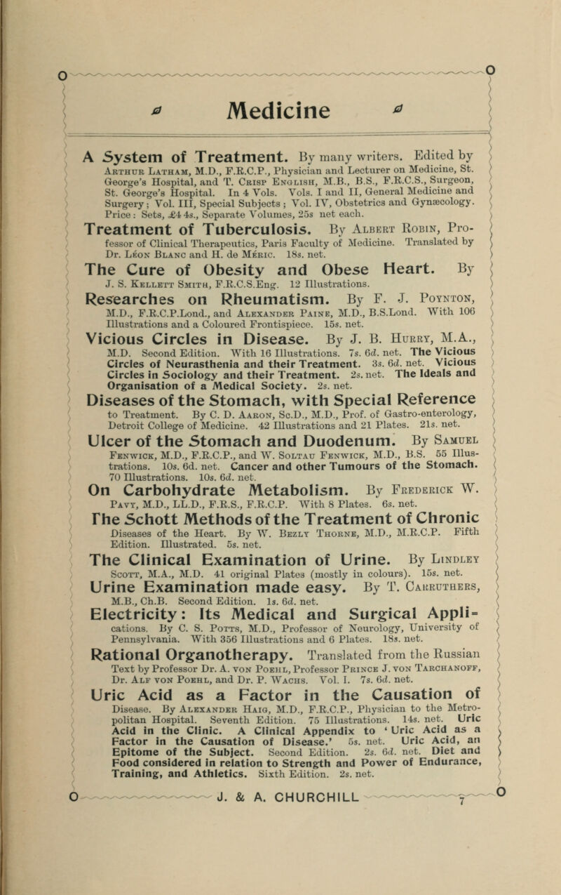 Medicine A System Of Treatment. By many writers. Edited by Arthur Latham, M.D., F.R.C.P., Physician and Lecturer on Medicine, St. George's Hospital, and T. Crisp English, M.B., B.S., F.R.C.S., Surgeon, St. George's Hospital. In 4 Vols. Vols. I and II, General Medicine and Surgery; Vol. Ill, Special Subjects ; Vol. IV, Obstetrics and Gynaecology. Trice : Sets, £4-4s., Separate Volumes, 25s net each. Treatment of Tuberculosis. By Albert Robin, Pro- fessor of Clinical Therapeutics, Pari3 Faculty of Medicine. Translated by Dr. Leon Blanc and H. de Meric. 18s. net. The Cure of Obesity and Obese Heart. By J. S. Kellett Smith, F.R.C.S.Eng. 12 Illustrations. Researches on Rheumatism. By F. J. Poynton, M.D., F.R.C.P.Lond., and Alexander Paine, M.D., B.S.Lond. With 106 Illustrations and a Coloured Frontispiece. 15s. net. Vicious Circles in Disease. By J. B. Hurry, M.A., M.D. Second Edition. With 16 Illustrations. 7s. 6d. net. The Vicious Circles of Neurasthenia and their Treatment. 3s. Qd. net. Vicious Circles in Sociology and their Treatment. 2s. net. The Ideals and Organisation of a Medical Society. 2s. net. Diseases of the Stomach, with Special Reference to Treatment. By C. D. Aaron, Sc.D., M.D., Prof, of Gastroenterology, Detroit College of Medicine. 42 Illustrations and 21 Plates. 21s. net. Ulcer of the Stomach and Duodenum. By Samuel Fbnwick, M.D., F.R.C.P., and W. Soltau Fenwick, M.D., B.S. 55 Illus- trations. 10s. 6d. net. Cancer and other Tumours of the Stomach. 70 Illustrations. 10s. 6d. net. On Carbohydrate Metabolism. By Frederick W. Pavt, M.D., LL.D., F.R.S., F.R.C.P. With 8 Plates. 6s. net. The Schott Methods of the Treatment of Chronic Diseases of the Heart. By W. Bezly Thornb, M.D., M.R.C.P. Fifth Edition. Illustrated. 5s. net. The Clinical Examination of Urine. By Lindley Scott, M.A., M.D. 41 original Plates (mostly in colours). 15s. net. Urine Examination made easy. By T. Carrutbers, M.B., Ch.B. Second Edition. Is. 6d. net. Electricity: Its Medical and Surgical Appli- cations. By C. S. Potts, M.D., Professor of Neurology, University of Pennsylvania. With 356 Illustrations and 6 Plates. 18s. net. Rational Organotherapy. Translated from the Russian Text by Professor Dr. A. von Poehl, Professor Prince J. von Tarchanoff, Dr. Alf von Poehl, and Dr. P. Wachs. Vol. I. 7s. Gd. net. Uric Acid as a Factor in the Causation of Disease. By Alexander Haig, M.D., F.R.C.P., Physician to the Metro- politan Hospital. Seventh Edition. 75 Illustrations. 14s. net. Uric Acid in the Clinic. A Clinical Appendix to ■ Uric Acid as a Factor in the Causation of Disease.' 5s. net. Uric Acid, an Epitome of the Subject. Second Edition. 2s. Qd. net. Diet and Food considered in relation to Strength and Power of Endurance, Training, and Athletics. Sixth Edition. 2s. net.