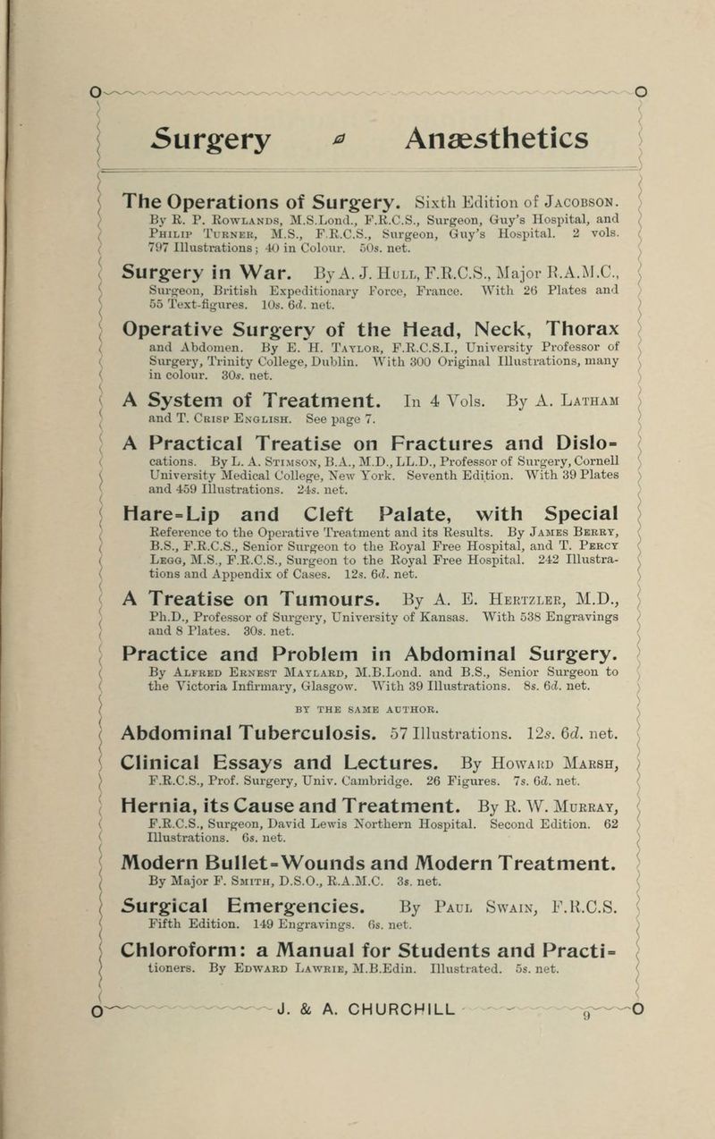 Surgery * Anaesthetics The Operations of Surgery. Sixth Edition of Jacobson. By R. P. Rowlands, M.S.Loud., F.R.C.S., Surgeon, Guy's Hospital, and Philip Ti rner, M.S., F.R.C.S., Surgeon, <iuy's Hospital. 2 vols. 797 Illustrations; 40 in Colour. 50*. net. Surgery in War. By A. J. Hull, F.R.C.S., Major B.A.M.C., Surgeon, British Expeditionary Force, France. With 26 Plates and 55 Text-figures. 10». W. net. Operative Surgery of the Head, Neck, Thorax and Abdomen. By E. H. Taylor, F.R.C.S.L, University Professor of Surgery, Trinity College, Dublin. With 300 Original Illustrations, many in colour. 30.y. net. \ A System of Treatment. In 4 Vols. By A. Latham and T. Crisp English. See page 7. A Practical Treatise on Fractures and Dislo- cations. By L. A. Sti.mson, B.A., M.D., LL.D., Professor of Surgery, Cornell University Medical College, New York. Seventh Edition. With 39 Plates and 459 Illustrations. 24s. net. Hare=Lip and Cleft Palate, with Special Reference to the Operative Treatment and its Results. By James Berry, B.S., F.R.C.S., Senior Surgeon to the Royal Free Hospital, and T. Percy Legg, M.S., F.R.C.S., Surgeon to the Royal Free Hospital. 242 Illustra- tions and Appendix of Cases. 12s. 6cZ. net. A Treatise on Tumours. By A. E. Heetzlbr, M.D., Ph.D., Professor of Surgery, University of Kansas. With 538 Engravings and 8 Plates. 30s. net. Practice and Problem in Abdominal Surgery. By Alfred Ernest Maylard, M.B.Lond. and B.S., Senior Surgeon to the Victoria Infirmary, Glasgow. With 39 Illustrations. 8s. 6cl. net. BY THE SAME AUTHOR. Abdominal Tuberculosis. 57 Illustrations. 12$. Gd. net. Clinical Essays and Lectures. By Howard Marsh, F.R.C.S., Prof. Surgery, Univ. Cambridge. 26 Figures. 7s. Gel. net. Hernia, its Cause and Treatment. By R. W. Murray, F.R.C.S., Surgeon, David Lewis Northern Hospital. Second Edition. 62 Illustrations. Gs. net. Modern Bullet-Wounds and Modern Treatment. By Major F. Smith, D.S.O., R.A.M.C. 3s. net. Surgical Emergencies. By Paul Swain, F.R.C.S. Fifth Edition. 149 Engravings. 0s. net. Chloroform: a Manual for Students and Practi = tioners. By Edward Lawrie, M.B.Edin. Illustrated. 5s.net. (