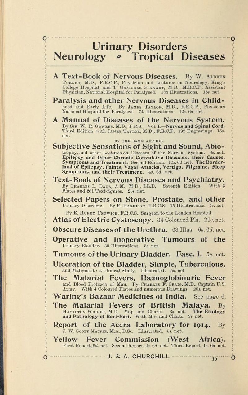 Urinary Disorders Neurology * Tropical Diseases A Text=Book of Nervous Diseases. By W. Aldrih Turner, M.D., F.E.C.P., Physician and Lecturer on Neurology, King's College Hospital, and T. Grainger Stewart, M.B., M.R.C.P., Assistant Physician, National Hospital for Paralysed. 188 Illustrations. 18s. net. Paralysis and other Nervous Diseases in Child- hood and Early Life. By James Taylor, M.D., F.R.C.P., Physician National Hospital for Paralysed. 74 Illustrations. 12s. 6d. net. A Manual of Diseases of the Nervous System. By Sir W. R. Gowers, M.D., F.R.S. Vol. I.—Nerves and Spinal Cord. Third Edition, with James Taylor, M.D., F.R.C.P. 192 Engravings. 15s. net. BY THE SAME AUTHOR. Subjective Sensations of Sight and Sound, Abio= trophy, and other Lectures on Diseases of the Nervous System. 6s. net. Epilepsy and Other Chronic Convulsive Diseases, their Causes, Symptoms and Treatment. Second Edition. 10s.6cZ.net. The Border= land of Epilepsy, Faints, Vagal Attacks, Vertigo, Migraine, Sleep Symptoms, and their Treatment. 4s. Qd. net. Text=Book of Nervous Diseases and Psychiatry. By Charles L. Dana, A.M., M.D., LL.D. Plates and 261 Text-fig-ures. 25s. net. Seventh Edition. With 3 Selected Papers on Stone, Prostate, and other Urinary Disorders. By E. Harrison, F.R.C.S. 15 Illustrations. 5s. net. By E. Hurry Fenwick, F.R.C.S., Surgeon to the London Hospital. Atlas Of Electric Cystoscopy. 34 Coloured Pis. 2b-.net. Obscure Diseases of the Urethra. 63 Illus. 6s. 6d. net. Operative and Inoperative Tumours of the Urinary Bladder. 39 Illustrations. 5s. net. Tumours of the Urinary Bladder. Fasc. I. 5s. net. Ulceration of the Bladder, Simple, Tuberculous, and Malignant: a Clinical Study. Illustrated. 5s. net. The Malarial Fevers, Haemoglobinuric Fever and Blood Protozoa of Man. By Charles F. Craig, M.D., Captain U.S. Army. With 4 Coloured Plates and numerous Drawings. 20s. net. Waring's Bazaar Medicines of India. See page 6. The Malarial Fevers of British Malaya. By Hamilton Wright, M.D. Map and Charts. 3s. net. The Etiology and Pathology of Beri=Beri. With Map and Charts. 3s. net. Report of the Accra Laboratory for 1914. By J. W. Scott Macfie, M.A., D.Sc. Illustrated. 5s.net. Yellow Fever Commission (West Africa). First Report, Qd. net. Second Report, 2s. Qd. net. Third Report, Is. Qd. net. J. & A. CHURCHILL