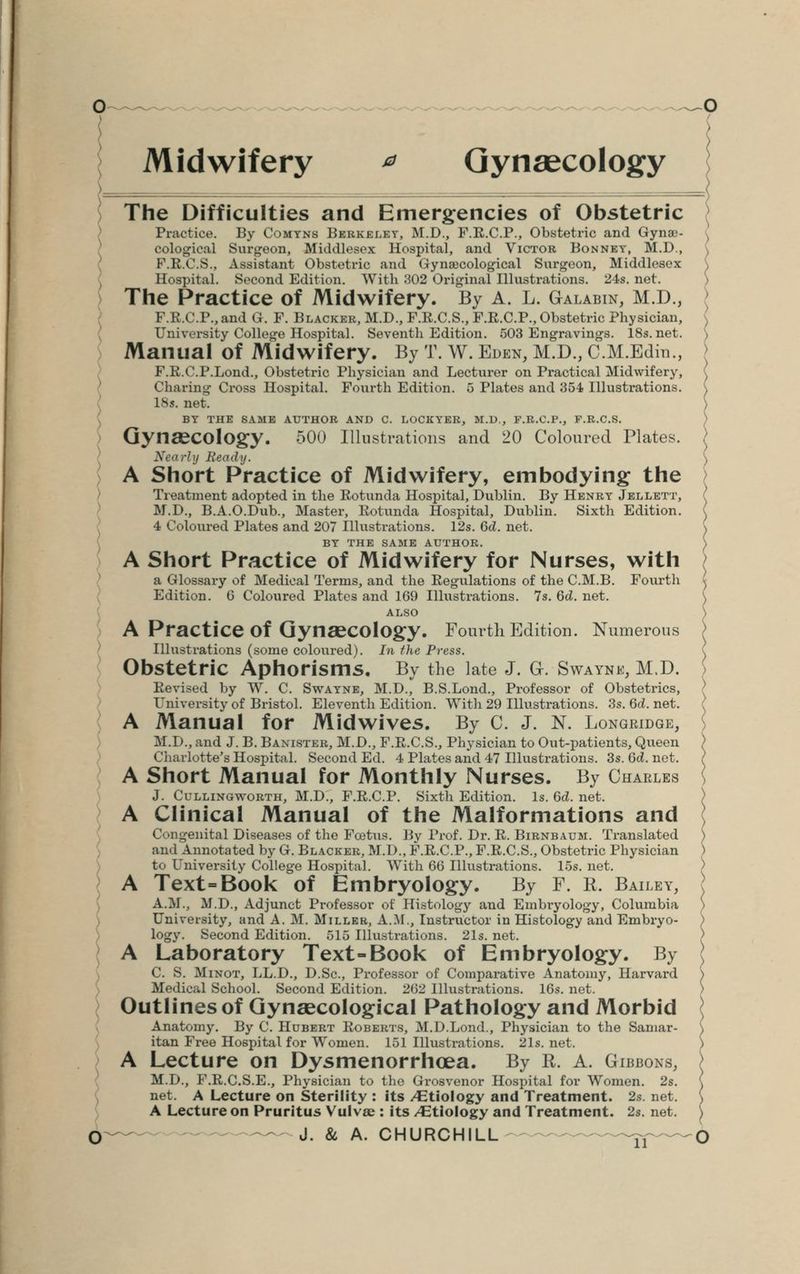 Midwifery * Gynaecology The Difficulties and Emergencies of Obstetric Practice. By Comyns Berkeley, M.D., F.R.C.P., Obstetric and Gynae- cological Surgeon, Middlesex Hospital, and Victor Bonnet, M.D., F.R.C.S., Assistant Obstetric and Gynaecological Surgeon, Middlesex Hospital. Second Edition. With :*02 Original Illustrations. 24s. net. The Practice of Midwifery. By A. L. Galabin, M.D., F.R.C.P., and G. F. Blacker, M.D., F.R.C.S., F.R.C.P., Obstetric Physician, University College Hospital. Seventh Edition. 503 Engravings. 18s. net. Manual of Midwifery. By T. W. Eden, M.D., C.M.Edin., F.R.C.P.Lond., Obstetric Physician and Lecturer on Practical Midwifery, Charing Cross Hospital. Fourth Edition. 5 Plates and 354 Illustrations. 18s. net. BY THE SAME AUTHOR AND C. LOCKYER, M.D., F.R.C.P., F.R.CS. Gynaecology. 500 Illustrations and 20 Coloured Plates. Nearly Beady, A Short Practice of Midwifery, embodying the Treatment adopted in the Rotunda Hospital, Dublin. By Henry Jellett, M.D., B.A.O.Dub., Master, Rotunda Hospital, Dublin. Sixth Edition. 4 Coloured Plates and 207 Illustrations. 12s. 6d. net. BY THE SAME AUTHOR. A Short Practice of Midwifery for Nurses, with a Glossary of Medical Terms, and the Regulations of the C.M.B. Fourth Edition. 0 Coloured Plates and 169 Illustrations. 7s. 6d. net. ALSO A Practice Of Gynaecology. Fourth Edition. Numerous Illustrations (some coloured). In the Press. Obstetric Aphorisms. By the late J. Gr. Swaynjs, M.D. Revised by W. C. Swayne, M.D., B.S.Lond., Professor of Obstetrics, University of Bristol. Eleventh Edition. With 29 Illustrations. 3s. 6d. net. A Manual for Midwives. By C. J. N. Longridge, M.D., and J. B. Banister, M.D.,, F.R.C.S., Physician to Out-patients, Queen Charlotte's Hospital. Second Ed. 4 Plates and 47 Illustrations. 3s. Qd. net. A Short Manual for Monthly Nurses. By Charles J. Cullingworth, M.D., F.R.C.P. Sixth Edition. Is. 6d. net. A Clinical Manual of the Malformations and Congenital Diseases of the Fcetus. By Prof. Dr. R. Birnbaum. Translated and Annotated by Gr. Blacker, M.D., F.R.C.P., F.R.C.S., Obstetric Physician to University College Hospital. With 66 Illustrations. 15s. net. A Text=Book of Embryology. By F. R. Bailey, A.M., M.D., Adjunct Professor of Histology and Embryology, Columbia University, and A. M. Miller, A.M., Instructor in Histology and Embryo- logy. Second Edition. 515 Illustrations. 21s. net. A Laboratory Text-Book of Embryology. By C. S. Minot, LL.D., D.Sc, Professor of Comparative Anatomy, Harvard Medical School. Second Edition. 262 Illustrations. 16s. net. Outlines of Gynaecological Pathology and Morbid Anatomy. By C. Hubert Roberts, M.D.Lond., Physician to the Samar- itan Free Hospital for Women. 151 Illustrations. 21s. net. A Lecture on Dysmenorrhoea. By R. A. Gibbons, M.D., F.R.C.S.E., Physician to the Grosvenor Hospital for Women. 2s. net. A Lecture on Sterility : its /Etiology and Treatment. 2s. net. A Lecture on Pruritus Vulvae : its /Etiology and Treatment. 2s. net.
