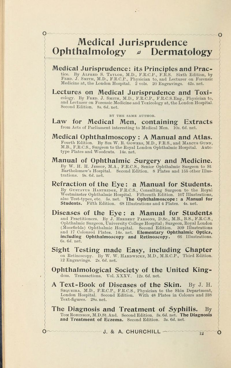 Medical Jurisprudence Ophthalmology a Dermatology Medical Jurisprudence: its Principles and Prac- tice. By Alfbed S. Taylor, M.D., F.E.C.l'., F.B.S. Sixth Edition, by Fred. J. Smith, M.D., F.B.C.P., Physician to, and Lecturer on Forensic Medicine at, the London Hospital. 2 vols. 20 Engravings. 42s. net. Lectures on Medical Jurisprudence and Toxi = cology. By Fred. J. Smith, M.D., F.E.C.P., F.E.C.S.Eng., Physician to, and Lecturer on Forensic Medicine and Toxicology at, the London Hosj>ital. Second Edition. 8s. 6cZ. net. BY THE SAME AUTHOR. Law for Medical Men, containing Extracts from Acts of Parliament interesting to Medical Men. 10s. 6d. net. Medical Ophthalmoscopy : A Manual and Atlas. Fourth Edition. By Sir W. E. Gowers, M.D., F.E.S., and Marcus Gunk, M.B., F.E.C.S., Surgeon to the Eoyal London Ophthalmic Hospital. Auto- type Plates and Woodcuts. 14s. net. Manual of Ophthalmic Surgery and Medicine. By W. H. H. Jessop, M.A., F.E.C.S., Senior Ophthalmic Surgeon to St Bartholomew's Hospital. Second Edition. 8 Plates and 155 other Illus- trations. 9s. 6d. net. Refraction of the Eye: a Manual for Students. By Gustavus Hartridge, F.E.C.S., Consulting Surgeon to the Eoyal Westminster Ophthalmic Hospital. Fifteenth Edition. 107 Illustrations, also Test-types, etc. 5s. net. The Ophthalmoscope: a Manual for Students. Fifth Edition. 68 Illustrations and 4 Plates. 4s. net. Diseases of the Eye: a Manual for Students and Practitioners. By J. Herbert Parsons, D.Sc, M.B., B.S., F.E.C.S., Ophthalmic Surgeon, University College Hospital; Surgeon, Eoyal London (Moorfields) Ophthalmic Hospital. Second Edition. 309 Illustrations and 17 Coloured Plates. 14s. net. Elementary Ophthalmic Optics, including Ophthalmoscopy and Retinoscopy. 66 Illustrations. 6s. 6d. net. Sight Testing made Easy, including Chapter on Eetinoscopy. By W. W. Hardwicke, M.D., M.E.C.P., Third Edition. 12 Engravings. 2s. 6d. net. Ophthalmological Society of the United King- dom. Transactions. Vol. XXXV. 12s. 6d. net. A Text - Book of Diseases of the Skin. By J. H. Sequeira, M.D., F.E.C.P., F.E.C.S., Physician to the Skin Department, London Hospital. Second Edition. With 48 Plates in Colours and 238 Text-figures. 28s. net. The Diagnosis and Treatment of Syphilis. By Tom Eobinson, M.D.St. And. Second Edition. 3s. 6d. net. The Diagnosis and Treatment of Eczema. Second Edition. 3s. 6d. net.