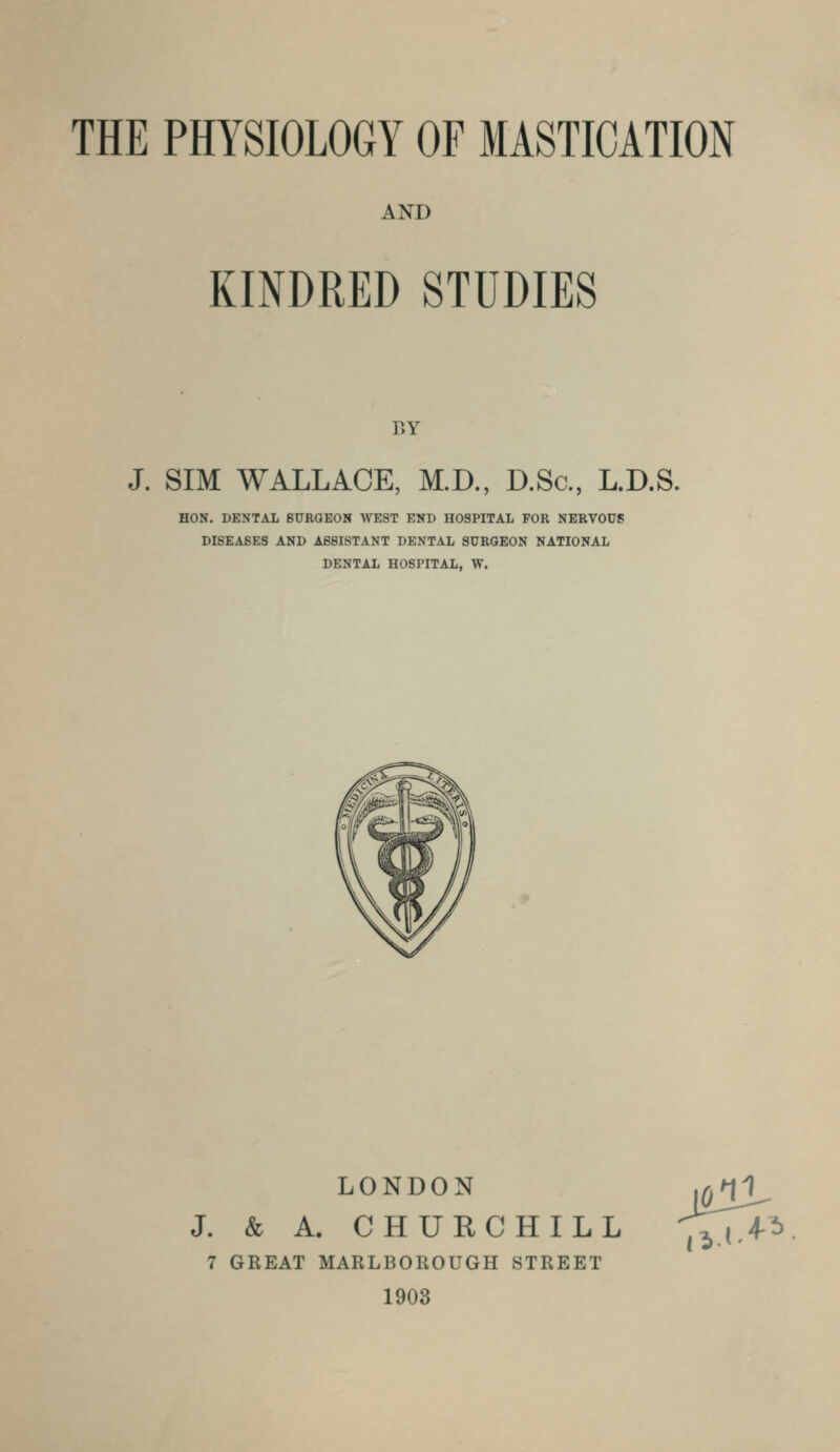 AND KINDRED STUDIES BY J. SIM WALLACE, M.D., D.Sc, L.D.S. HON. DENTAL BURGEON WEST END HOSPITAL FOR NERVOUS DISEASES AND ASSISTANT DENTAL SURGEON NATIONAL DENTAL HOSPITAL, W. LONDON J. & A. CHURCHILL 7 GREAT MARLBOROUGH STREET 1903 7^