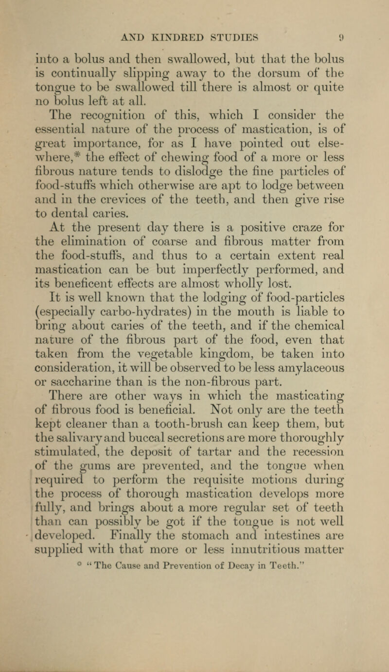 into a bolus and then swallowed, but that the bolus is continually slipping away to the dorsum of the tongue to be swallowed till there is almost or quite no bolus left at all. The recognition of this, which I consider the essential nature of the process of mastication, is of great importance, for as I have pointed out else- where,* the effect of chewing food of a more or less fibrous nature tends to dislodge the fine particles of food-stuffs which otherwise are apt to lodge between and in the crevices of the teeth, and then give rise to dental caries. At the present day there is a positive craze for the elimination of coarse and fibrous matter from the food-stuffs, and thus to a certain extent real mastication can be but imperfectly performed, and its beneficent effects are almost wholly lost. It is well known that the lodging of food-particles (especially carbo-hydrates) in the mouth is liable to bring about caries of the teeth, and if the chemical nature of the fibrous part of the food, even that taken from the vegetable kingdom, be taken into consideration, it will be observed to be less amylaceous or saccharine than is the non-fibrous part. There are other ways in which the masticating of fibrous food is beneficial. Not only are the teeth kept cleaner than a tooth-brush can keep them, but the salivary and buccal secretions are more thoroughly stimulated, the deposit of tartar and the recession of the gums are prevented, and the tongue when required to perforin the requisite motions during the process of thorough mastication develops more fully, and brings about a more regular set of teeth than can possibly be got if the tongue is not well developed. Finally the stomach and intestines arc supplied with that more or less innutritious matter  The Cause and Prevention of Decay in Teeth.