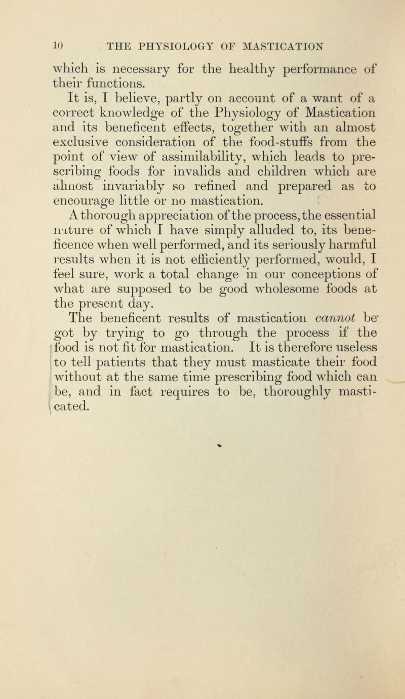 which is necessary for the healthy performance of their functions. It is, I believe, partly on account of a want of a correct knowledge of the Physiology of Mastication and its beneficent effects, together with an almost exclusive consideration of the food-stuffs from the point of view of assimilability, which leads to pre- scribing foods for invalids and children which are almost invariably so refined and prepared as to encourage little or no mastication. A thorough appreciation of the process, the essential nature of which I have simply alluded to, its bene- ficence when well performed, and its seriously harmful results when it is not efficiently performed, would, I feel sure, work a total change in our conceptions of what are supposed to be good wholesome foods at the present day. The beneficent results of mastication cannot be' got by trying to go through the process if the I food is not fit for mastication. It is therefore useless to tell patients that they must masticate their food without at the same time prescribing food which can be, and in fact requires to be, thoroughly masti- cated.