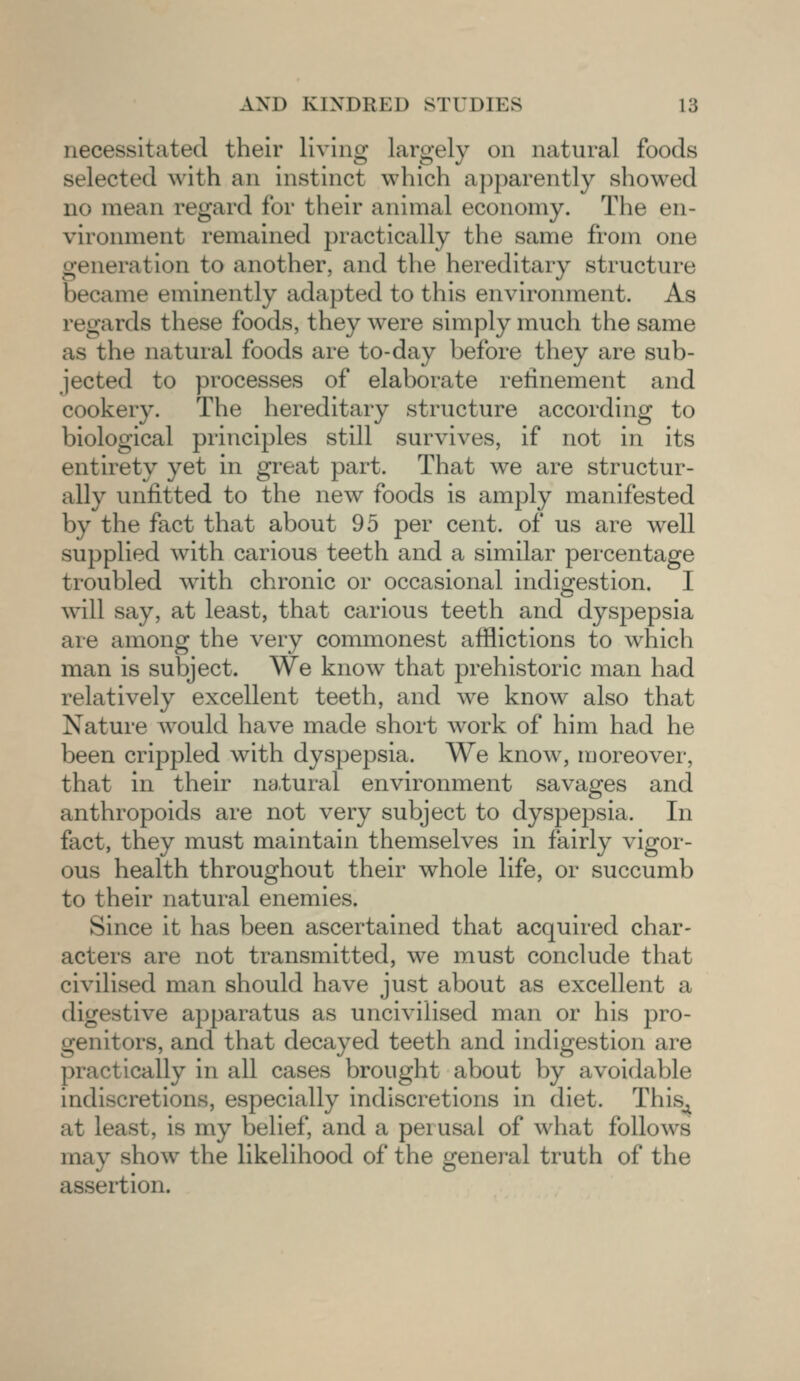 necessitated their living largely on natural foods selected with an instinct which apparently showed no mean regard for their animal economy. The en- vironment remained practically the same from one generation to another, and the hereditary structure became eminently adapted to this environment. As regards these foods, they were simply much the same as the natural foods are to-day before they are sub- jected to processes of elaborate refinement and cookery. The hereditary structure according to biological principles still survives, if not in its entirety yet in great part. That we are structur- al! v unfitted to the new foods is amply manifested by the fact that about 95 per cent, of us are well supplied with carious teeth and a similar percentage troubled with chronic or occasional indigestion. I will say, at least, that carious teeth and dyspepsia are among the very commonest afflictions to which man is subject. We know that prehistoric man had relatively excellent teeth, and we know also that Nature would have made short work of him had he been crippled with dyspepsia. We know, moreover, that in their natural environment savages and anthropoids are not very subject to dyspepsia. In fact, they must maintain themselves in fairly vigor- ous health throughout their whole life, or succumb to their natural enemies. Since it has been ascertained that acquired char- acters are not transmitted, we must conclude that civilised man should have just about as excellent a digestive apparatus as uncivilised man or his pro- itors, and that decayed teeth and indigestion are practically in all cases brought about by avoidable indiscretions, especially indiscretions in diet. This^ at least, is my belief, and a perusal of what follows may show the likelihood of the general truth of the assertion.