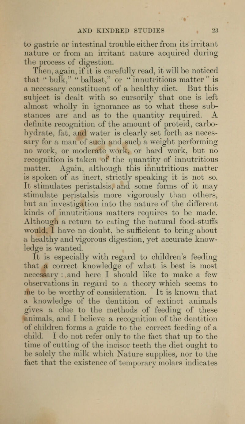 to gastric or intestinal trouble either from its irritant nature or from an irritant nature acquired during the process of digestion. Then, again, if it is carefully read, it will be noticed that ' bulk,  ballast, or  innutritious matter is a necessary constituent of a healthy diet. But this subject is dealt with so cursorily that one is left almost wholly in ignorance as to what these sub- stances are and as to the quantity required. A definite recognition of the amount of proteid, carbo- hydrate, fit. and water is clearly set forth as neces- sary for a man of such and such a weight performing no work, or moderate work, or hard work, but no recognition is taken of the quantity of innutritious matter. Again, although this innutritious matter spoken of as inert, strictly speaking it is not so. It stimulates peristalsis, and some forms of it may stimulate peristalsis more vigorously than others, but an investigation into the nature of the different kinds of innutritious matters requires to be made. Although a return to eating the natural food-stuffs would, I have no doubt, be sufficient to bring about a healthy and vigorous digestion, yet accurate know- ledge is wanted. It is especially with regard to children's feeding that a correct knowledge of what is best is most necessary : and here I should like to make a few observations in regard to a theory which seems to me to be worthy of consideration. It is known that a knowledge of the dentition of extinct animals gives a clue to the methods of feeding of these animals, and I believe a recognition of the dentition of children forms a guide to the correct feeding of a child. I do not refer only to the fact that up to the time of cutting of the incisor teeth the diet ought to be solely the milk which Nature supplies, nor to the fact that the existence of temporary molars indicates