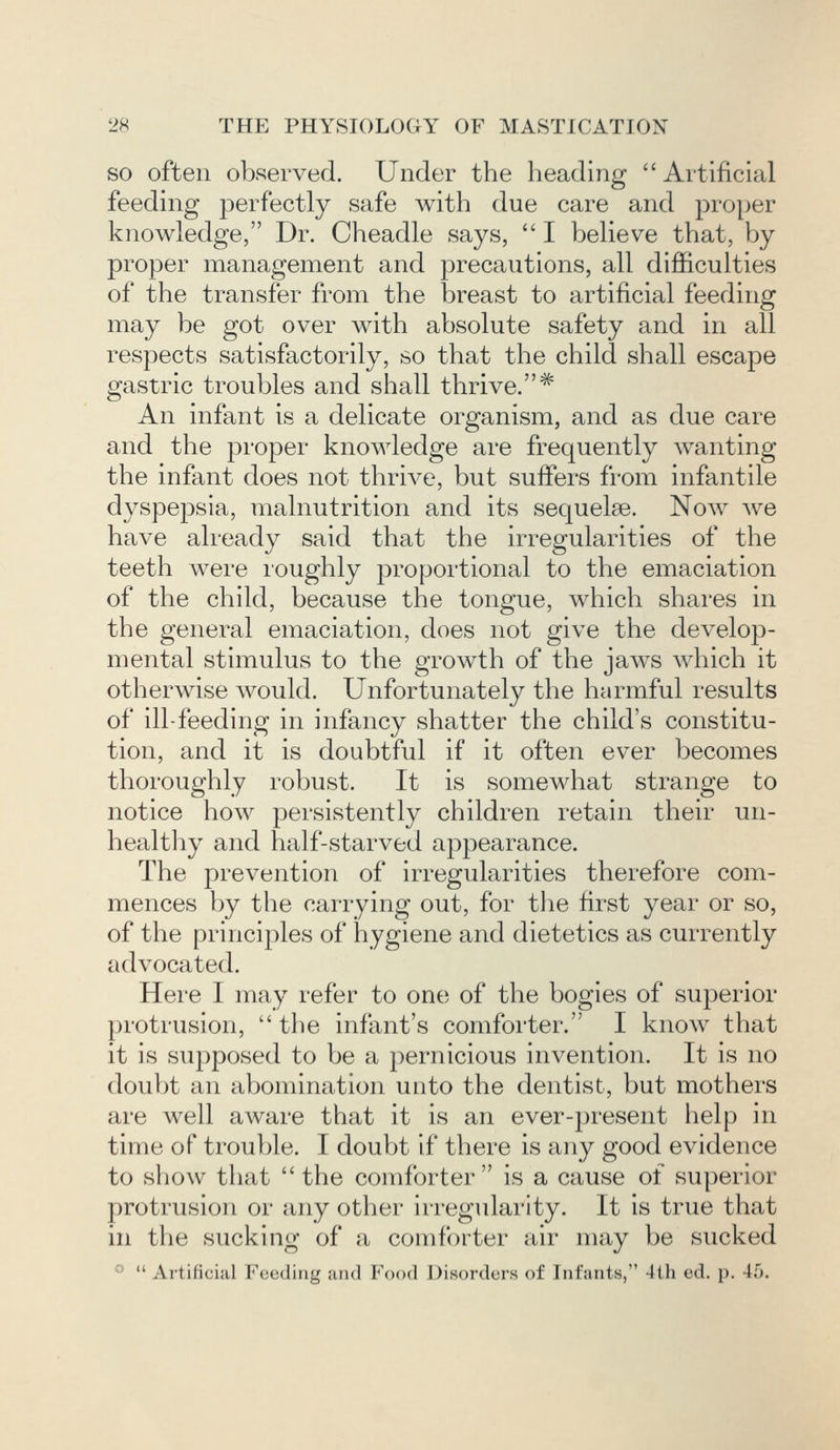 so often observed. Under the heading Artificial feeding j)erfectly safe with due care and proper knowledge, Dr. Cheadle says,  I believe that, by proper management and precautions, all difficulties of the transfer from the breast to artificial feeding may be got over with absolute safety and in all respects satisfactorily, so that the child shall escape gastric troubles and shall thrive. # An infant is a delicate organism, and as due care and the proper knowledge are frequently wanting the infant does not thrive, but suffers from infantile dyspepsia, malnutrition and its sequelae. Now Ave have already said that the irregularities of the teeth were roughly proportional to the emaciation of the child, because the tongue, which shares in the general emaciation, does not give the develop- mental stimulus to the growth of the jaws which it otherwise would. Unfortunately the harmful results of ill-feeding in infancy shatter the child's constitu- tion, and it is doubtful if it often ever becomes thoroughly robust. It is somewhat strange to notice how persistently children retain their un- healthy and half-starved appearance. The prevention of irregularities therefore com- mences by the carrying out, for the first year or so, of the principles of hygiene and dietetics as currently advocated. Here I may refer to one of the bogies of superior protrusion, the infant's comforter. I know that it is supposed to be a pernicious invention. It is no doubt an abomination unto the dentist, but mothers are well aware that it is an ever-present help in time of trouble. I doubt if there is any good evidence to show that  the comforter  is a cause of superior protrusion or any other irregularity. It is true that in the sucking of a comforter air may be sucked ::  Artificial Feeding and Food Disorders of Infants, 4th ed. p. 4.r>.