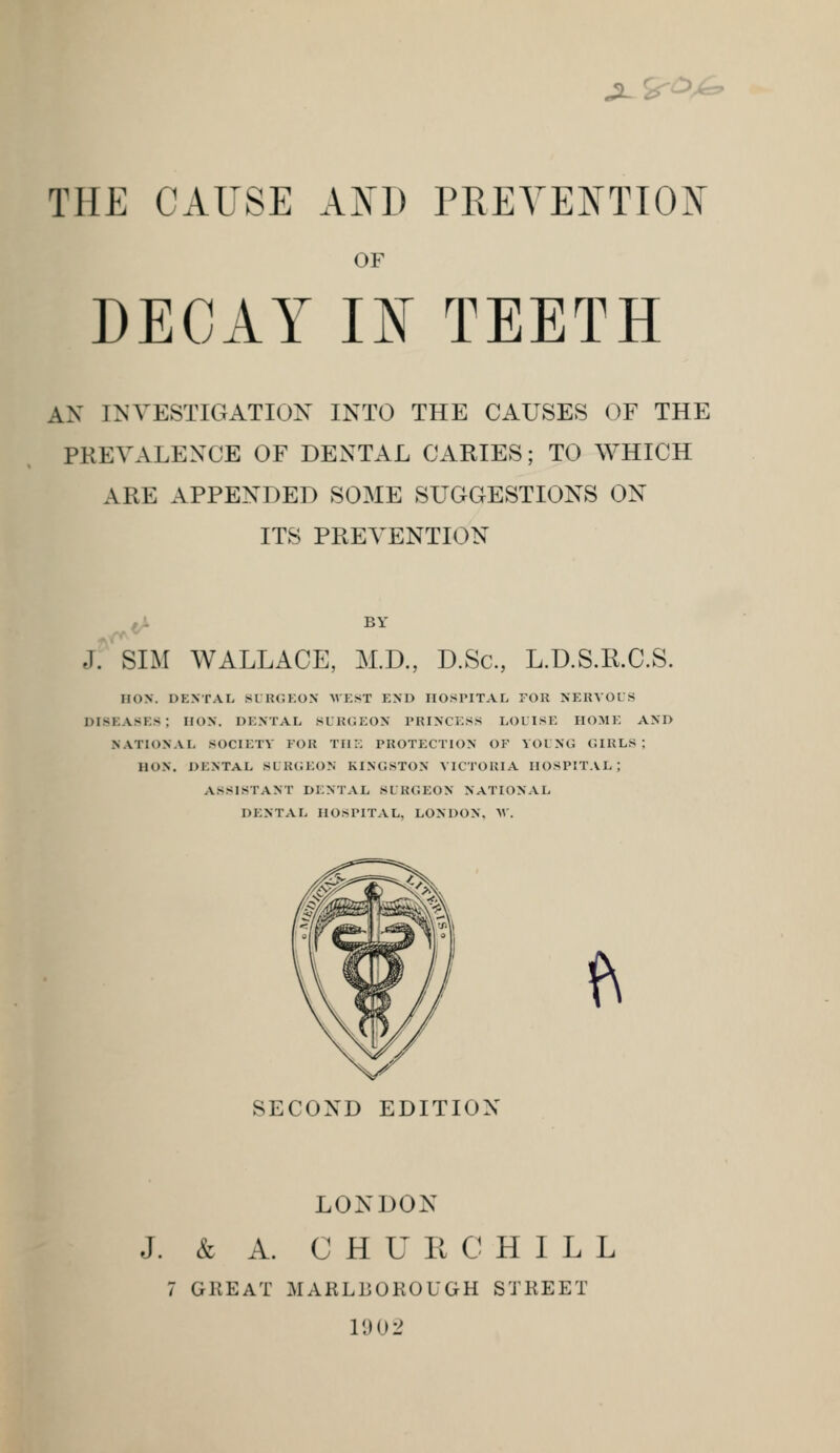 jlS--^^ THE CAUSE AND PREYENTIOJN' OF DECAY m TEETH AN INVESTIGATION INTO THE CAUSES OF THE PREVALENCE OF DENTAL CARIES; TO WHICH ARE APPENDED SOME SUGGESTIONS ON ITS PREVENTION jf'siM WALLACE, M.D., D.Sc, L.D.S.R.C.S. HON. DENTAL SLK(JKON WEST END HOSPITAL FOR NERVOUS diseases; HON. DENTAL SURGEON PRINCESS LOLISE HOME AND NATIONAL SOCIETY FOR TIIi: PROTECTION OF YOl NG GIRLS; HON. DENTAL SURGEON KINGSTON VICTORIA HOSPITAL; ASSISTANT DENTAL SURGEON NATIONAL DENTAL HOSPITAL, LONDON. M'. <\ SECOND EDITION LONDON J. & A. CHURCHILL 7 GREAT MARLBOROUGH STREET 11)02