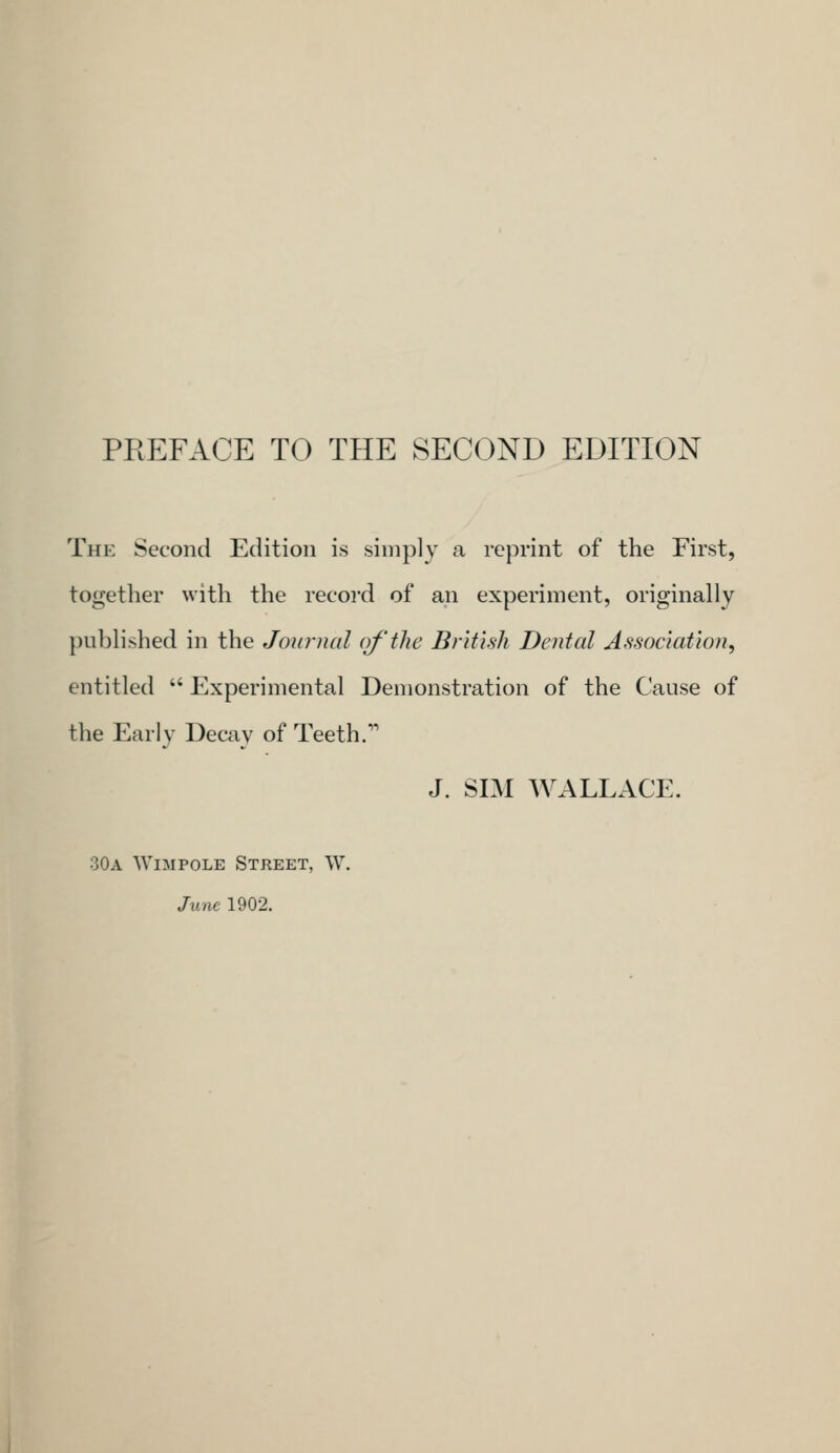 PREFACE TO THE SECOND EDITION The Second Edition is simply a reprint of the First, together with the record of an experiment, originally published in the Journal of'the British Dental Association^ entitled  Experimental Demonstration of the Cause of the Early Decay of Teeth. J. SIM WALLACE. 30a Wimpole Street, W. June 1902.