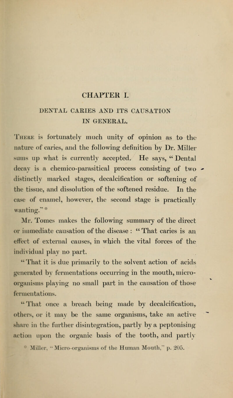 DENTAL CARIES AND ITS CAUSATION IN GENERAL. There is fortunately much unity of opinion as to the nature of caries, and the following definition by Dr. Miller sums up what is currently accepted. He says,  Dental decay is a chemico-parasitical process consisting of two -* distinctly marked stages, decalcification or softening of the tissue, and dissolution of the softened residue. In the case of enamel, however, the second stage is practically wanting.' Mr. Tomes makes the following summary of the direct or immediate causation of the disease : That caries is an effect of external causes, in which the vital forces of the individual play no part.  That it is due primarily to the solvent action of acidj> generated bv fermentations occurring in the mouth, micro- organisms playing no small part in the causation of those fermentations.  That once a breach being made by decalcification^ others, or it may be the same organisms, take an active share in the further disintegration, partly by a peptonising action upon the organic basis of the tooth, and partly