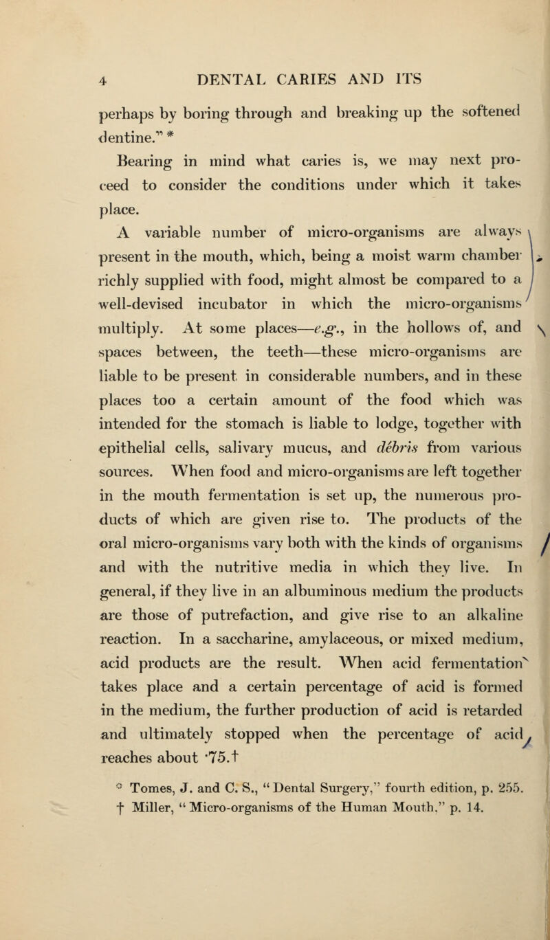 perhaps by boring through and breaking up the softened dentine. * Bearing in mind what caries is, we may next pro- ceed to consider the conditions under which it takes place. A variable number of micro-organisms are always present in the mouth, which, being a moist warm chamber U richly suppHed with food, might almost be compared to a well-devised incubator in which the micro-organisms multiply. At some places—e.g.^ in the hollows of, and v^ spaces between, the teeth—these micro-organisms are liable to be present in considerable numbers, and in these places too a certain amount of the food which was intended for the stomach is liable to lodge, together with epithelial cells, salivary mucus, and debris from various sources. When food and micro-organisms are left together in the mouth fermentation is set up, the numerous pro- ducts of which are given rise to. The products of the oral micro-organisms vary both with the kinds of organisms / and with the nutritive media in which they live. In general, if they live in an albuminous medium the products are those of putrefaction, and give rise to an alkaline reaction. In a saccharine, amylaceous, or mixed medium, acid products are the result. When acid fermentation^ takes place and a certain percentage of acid is formed in the medium, the further production of acid is retarded and ultimately stopped when the percentage of acid, reaches about '75.t •' Tomes, J. and C. S.,  Dental Surgery, fourth edition, p. 255. f Miller, Micro-organisms of the Human Mouth. p. 14.