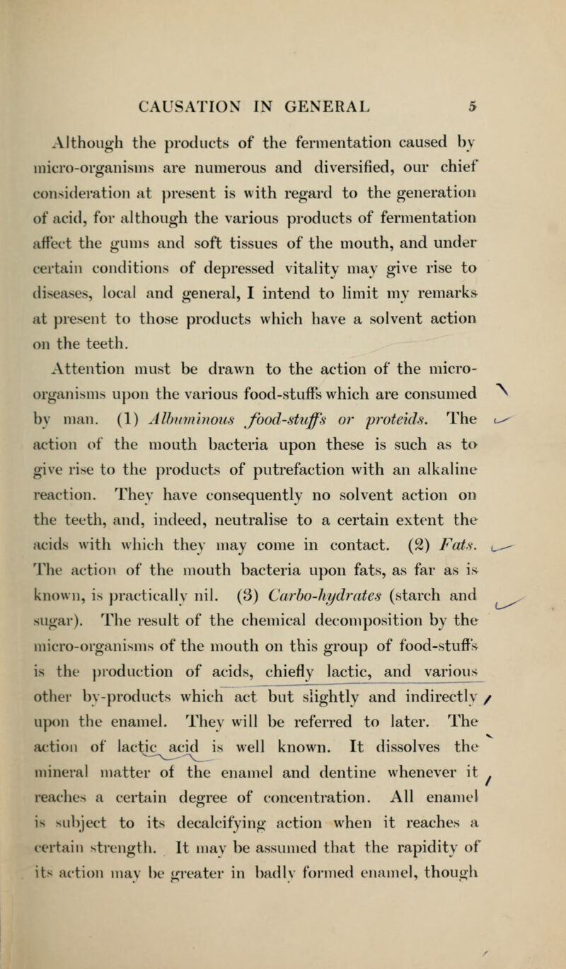 Although the products of the fermentation caused by micro-organisms are numerous and diversified, our chief consideration at present is with regard to the generation of acid, for although the various products of fermentation affect the gums and soft tissues of the mouth, and under certain conditions of depressed vitality mav give rise to diseases, local and general, I intend to limit my remarks at present to those products which have a solvent action on the teeth. Attention must be drawn to the action of the micro- organisms upon the various food-stuffs which are consumed bv man. (1) Alhumhious food-stuff's or proteids. The ( action of the mouth bacteria upon these is such as to give rise to the products of putrefaction with an alkaline reaction. They have consequently no solvent action on the teeth, and, indeed, neutralise to a certain extent the acids with which they may come in contact. (2) Fats, c The action of the mouth bacteria upon fats, as far as is^ known, is practically nil. (3) Carbo-hydrates (starch and sugar). The result of the chemical decomposition by the micro-organisms of the mouth on this group of food-stuffs is the production of acids, chiefly lactic, and various other by-products which act but slightly and indirectly / upon the enamel. They will be refeiTed to later. The action of lactic acid is well know^n. It dissolves the mineral matter of the enamel and dentine whenever it . reaches a certain degree of concentration. All enamel is subject to its decalcifying action when it reaches a certain strength. It may be assumed that the rapidity of its action may be greater in badly formed enamel, though \