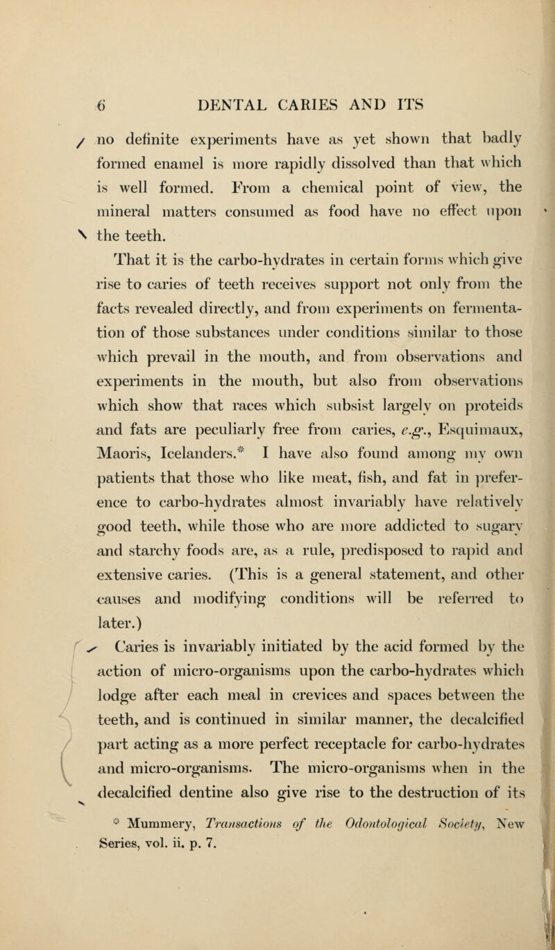 / / no definite experiments have as yet shown that badly formed enamel is more rapidly dissolved than that which is well formed. From a chemical point of view, the mineral matters consumed as food have no effect upon \ the teeth. That it is the carbo-hydrates in certain forms which give rise to caries of teeth receives support not only from the facts revealed directly, and from experiments on fermenta- tion of those substances under conditions similar to those which prevail in the mouth, and from observations and experiments in the mouth, but also from observations which show that races which subsist largely on proteids and fats are peculiarly free from caries, e.g\, Esquimaux, Maoris, Icelanders.* I have also found among my own patients that those who like meat, fish, and fat in prefer- ence to carbo-hydrates almost invariably have relatively good teeth, while those who are more addicted to sugary and starchy foods are, as a rule, predisposed to rapid and extensive caries. (This is a general statement, and other causes and modifying conditions will be referred to later.) f ^ Caries is invariably initiated by the acid formed by the action of micro-organisms upon the carbo-hydrates which lodge after each meal in crevices and spaces between the teeth, and is continued in similar manner, the decalcified part acting as a more perfect receptacle for carbo-hydrates and micro-organisms. The micro-organisms when in the decalcified dentine also give rise to the destruction of its * Mummery, Transactions of the Odontolog'ical Society^ New Series, vol. ii. p. 7.