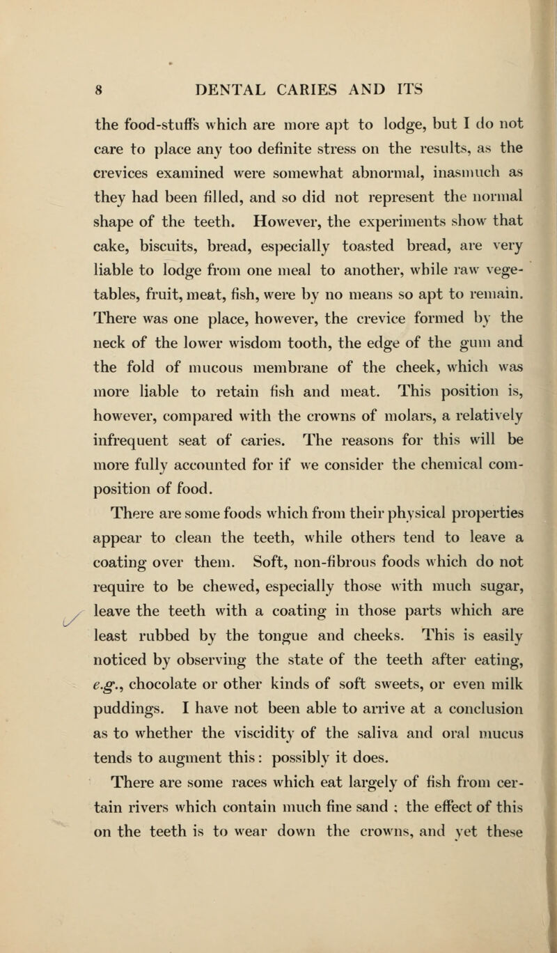 l/' the food-stuffs which are more apt to lodge, but I do not care to place any too definite stress on the results, as the crevices examined were somewhat abnormal, inasmuch as they had been filled, and so did not represent the normal shape of the teeth. However, the experiments show that cake, biscuits, bread, especially toasted bread, are very liable to lodge from one meal to another, while raw vege- tables, fruit, meat, fish, were by no means so apt to remain. There was one place, however, the crevice formed by the neck of the lower wisdom tooth, the edge of the gum and the fold of mucous membrane of the cheek, which was more liable to retain fish and meat. This position is, however, compared with the crowns of molars, a relatively infrequent seat of caries. The reasons for this will be more fully accounted for if we consider the chemical com- position of food. There are some foods which from their physical properties appear to clean the teeth, while others tend to leave a coating over them. Soft, non-fibrous foods which do not require to be chewed, especially those with much sugar, leave the teeth with a coating in those parts which are least rubbed by the tongue and cheeks. This is easily noticed by observing the state of the teeth after eating, e.g.^ chocolate or other kinds of soft sweets, or even milk puddings. I have not been able to arrive at a conclusion as to whether the viscidity of the saliva and oral mucus tends to augment this: possibly it does. There are some races which eat largely of fish from cer- tain rivers which contain much fine sand ; the effect of this on the teeth is to wear down the crowns, and yet these I