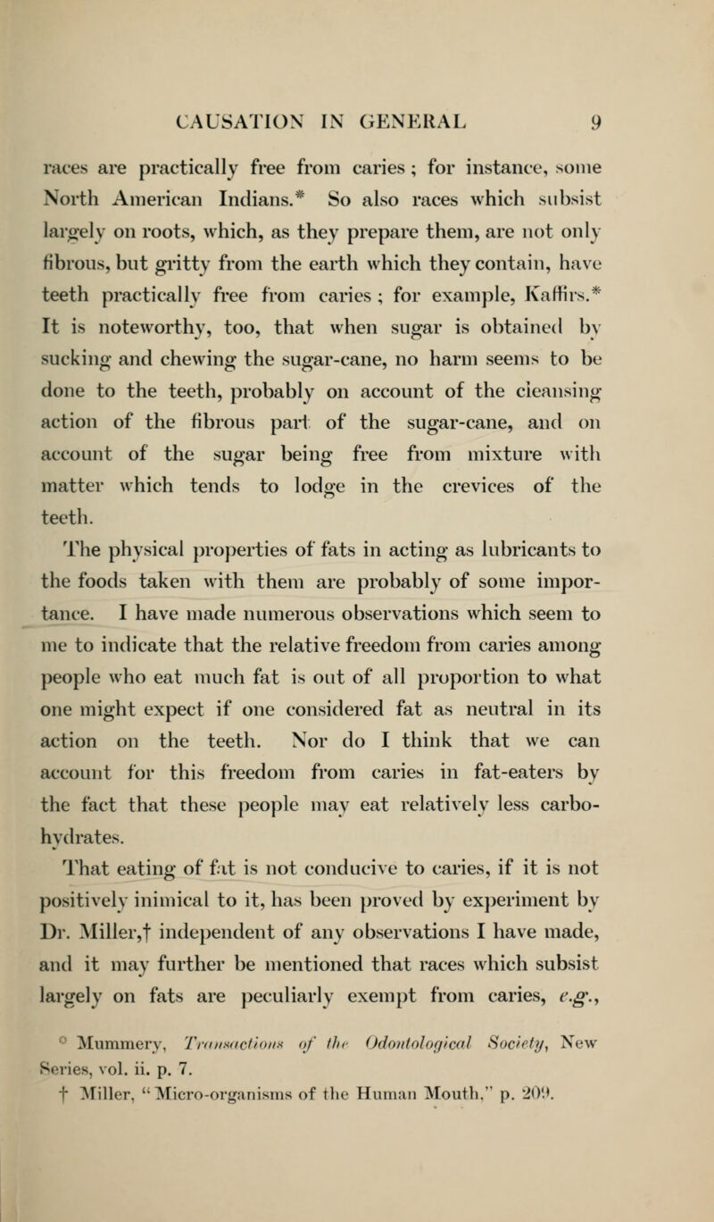 races are practically free from caries; for instance, some North American Indians.* So also races which subsist largely on roots, which, as they prepare them, are not only fibrous, but gi'itty from the earth which they contain, have teeth practically free from caries ; for example, Kaffirs.* It is noteworthy, too, that when sugar is obtained by sucking and chewing the sugar-cane, no harm seems to be done to the teeth, probably on account of the cleansing action of the fibrous part of the sugar-cane, and on account of the sugar being free from mixture with matter which tends to lodge in the crevices of the teeth. The physical properties of fats in acting as lubricants to the foods taken with them are probably of some impor- tance. I have made numerous observations which seem to me to indicate that the relative freedom from caries among people who eat much fat is out of all proportion to what one might expect if one considered fat as neutral in its action on the teeth. Nor do I think that we can account for this freedom from caries in fat-eaters by the fact that these people may eat relatively less carbo- hydrates. That eating of fat is not conducive to caries, if it is not positively inimical to it, has been proved by experiment by Dr. Miller,t indejjendent of any observations I have made, and it may further be mentioned that races which subsist largely on fats are peculiarly exempt from caries, e.g.^ ■■ Mummery, Tnu/sdctio/tH of the Odontological Society^ New Series, vol. ii. p. 7. t ^NTiller, Micro-organisms of the Human Mouth, p. 20*.^.