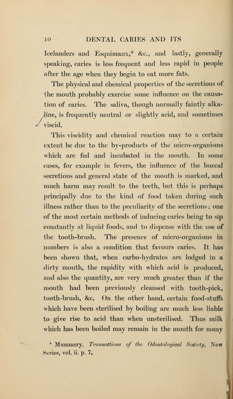 Icelanders and Esquimaux,* &c., and lastly, generally speaking, caries is less frequent and less rapid in people after the age when they begin to eat more fats. The physical and chemical properties of the secretions of the mouth probably exercise some influence on the causa- tion of caries. The saliva, though normally faintly alka- Jine, is frequently neutral or slightly acid, and sometimes viscid. This viscidity and chemical reaction may to a certain extent be due to the by-products of the micro-organisms which are fed and incubated in the mouth. In some cases, for example in fevers, the influence of the buccal secretions and general state of the mouth is marked, and much harm may result to the teeth, but this is perhaps principally due to the kind of food taken during such illness rather than to the peculiarity of the secretions; one of the most certain methods of inducing caries being to sip constantly at liquid foods, and to dispense with the use of the tooth-brush. The presence of micro-organisms in numbers is also a condition that favours caries. It has been shown that, when carbo-hydrates are lodged in a dirty mouth, the rapidity with which acid is produced, and also the quantity, are very much greater than if the mouth had been previously cleansed with tooth-pick, tooth-brush, &c. On the other hand, certain food-stufi^s which have been sterilised by boiling are much less liable to give rise to acid than when unsterilised. Thus milk which has been boiled may remain in the mouth for many * Mummery, Trcmsactions of the Odontological Society^ New