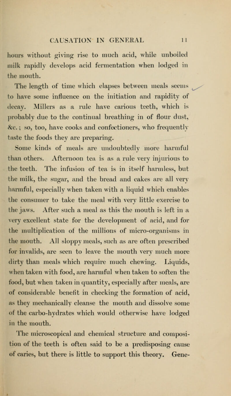 hours without giving rise to much acid, while unboiled milk rapidly develops acid fermentation when lodged in the mouth. The length of time which elapses between meals seems to have some influence on the initiation and rapidity of decay. Millers as a rule have carious teeth, which is probably due to the continual breathing in of flour dust, \'c.; so, too, have cooks and confectioners, who frequently taste the foods they are preparing. Some kinds of meals are undoubtedly more harmful than others. Afternoon tea is as a rule very injurious to the teeth. The infusion of tea is in itself harmless, but the milk, the sugar, and the bread and cakes are all very harmful, especially when taken with a liquid which enables the consumer to take the meal with very little exercise to the jaws. After such a meal as this the mouth is left in a Nery excellent state for the development of acid, and for the multiplication of the millions of micro-organisms in the mouth. All sloppy meals, such as are often prescribed for invalids, are seen to leave the mouth very much more dirty than meals which require much chewing. Liquids, when taken with food, are harmful when taken to soften the food, but when taken in quantity, especially after meals, are of considerable beneflt in checking the formation of acid, as they mechanically cleanse the mouth and dissolve some of the carbo-hydrates which would otherwise have lodged in the mouth. The microscopical and chemical structure and conq^osi- tion of the teeth is often said to be a predisposing cause of caries, but there is little to support this theory. Gene-