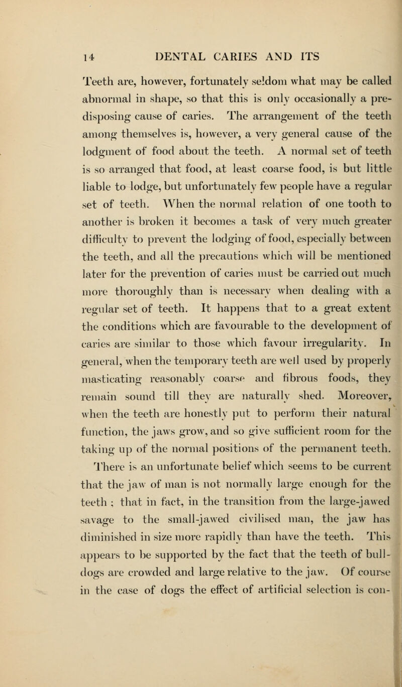 Teeth are, however, fortunately seldom what may be called abnormal in shape, so that this is only occasionally a pre- disposing cause of caries. The arrangement of the teeth among themselves is, however, a very general cause of the lodgment of food about the teeth. A normal set of teeth is so arranged that food, at least coarse food, is but little liable to lodge, but unfortunately few people have a regular set of teeth. When the normal relation of one tooth to another is broken it becomes a task of very much greater difficultv to prevent the lodging of food, especially between the teeth, and all the precautions which will be mentioned later for the prevention of caries must be carried out much more thoroughly than is necessary when dealing with a regular set of teeth. It happens that to a great extent the conditions which are favourable to the development of caries are similar to those which favour irregularity. In general, when the temporary teeth are well used by properly masticating reasonably coarse and fibrous foods, they remain sound till they are naturally shed. Moreover, when the teeth are honestly put to perform their natural function, the jaws grow, and so give sufficient room for the taking up of the normal positions of the permanent teeth. There is an unfortunate belief which seems to be current that the jaw of man is not normally large enough for the teeth ; that in fact, in the transition from the large-jawed savage to the small-jawed civilised man, the jaw has diminished in size more rapidly than have the teeth. This appears to be supported by the fact that the teeth of bull- dogs are crowded and large relative to the jaw. Of course in the case of dogs the effect of artificial selection is con-