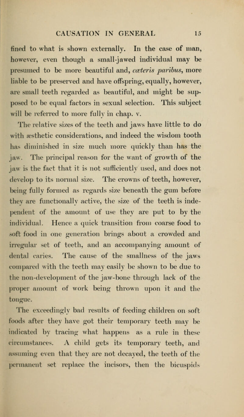 fined to what is shown externally. In the case of man, however, even though a small-jawed individual may be presumed to be more beautiful and, cceteris paribus^ more liable to be preserved and have offspring, equally, however, are small teeth regarded as beautiful, and might be sup- posed to be e(|ual factors in sexual selection. This subject will be referred to more fully in chap. v. The relative sizes of the teeth and jaws have little to do with aesthetic considerations, and indeed the wisdom tooth ha> diminished in size much more (juickly than has the jaw. The principal reason for the want of growth of the jaw is the fact that it is not sufficiently used, and does not develop to its normal size. The crowns of teeth, however, l)eing fully formed as regards size beneath the gum before they are functionally active, the size of the teeth is inde- pendent of the amount of use they are put to by the individual. Hence a quick transition from coarse food to soft food in one oeneration brinos about a crowded and iri'egular set of teeth, and an accompanying amount of dental caries. The cause of the smallness of the jaws com])are(l with the teeth may easily be shown to be due to the non-development of the jaw-bone through lack of the proper amount of work being thrown upon it and the tongue. The exceedingly bad results of feeding children on soft foods after they have got their temporary teeth may be indicated by tracing what happens as a rule in these circumstances. A child gets its temporary teeth, and assuming even that they are not decayed, the teeth of the |>ermanent set replace the incisors, then the bicuspids