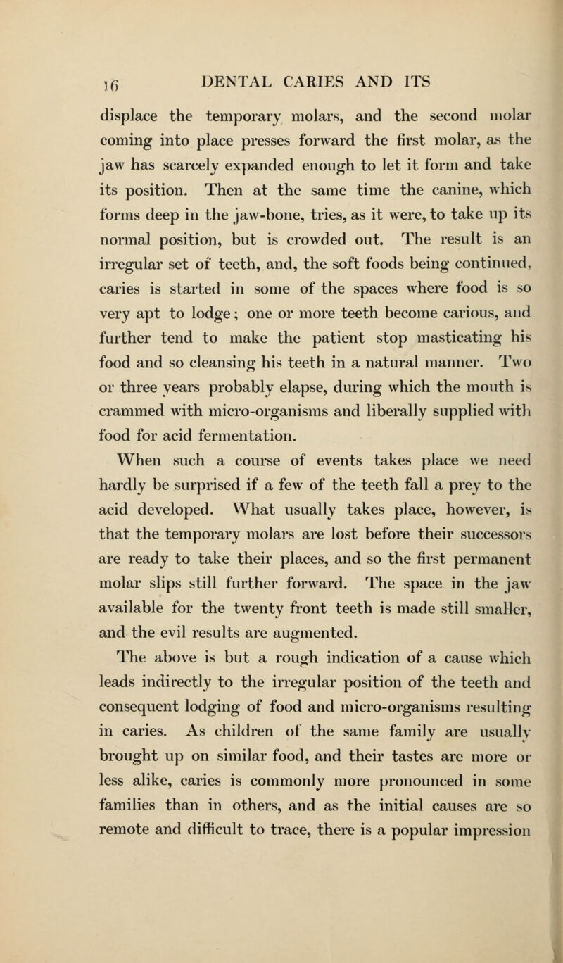 displace the temporary molars, and the second molar coming into place presses forward the first molar, as the jaw has scarcely expanded enough to let it form and take its position. Then at the same time the canine, which forms deep in the jaw-bone, tries, as it were, to take up its normal position, but is crowded out. The result is an irregular set of teeth, and, the soft foods being continued, caries is started in some of the spaces where food is so very apt to lodge; one or more teeth become carious, and further tend to make the patient stop masticating his food and so cleansing his teeth in a natural manner. Two or three years probably elapse, during which the mouth is crammed with micro-organisms and liberally supplied witli food for acid fermentation. When such a course of events takes place we need hardly be surprised if a few of the teeth fall a prey to the acid developed. What usually takes place, however, is that the temporary molars are lost before their successors are ready to take their places, and so the first permanent molar slips still further forward. The space in the jaw available for the twenty front teeth is made still smaller, and the evil results are augmented. The above is but a rough indication of a cause which leads indirectly to the irregular position of the teeth and consequent lodging of food and micro-organisms resulting in caries. As children of the same family are usuallv brought up on similar food, and their tastes are more or less alike, caries is commonly more j)ronounced in some families than in others, and as the initial causes are so remote and difficult to trace, there is a popular impression