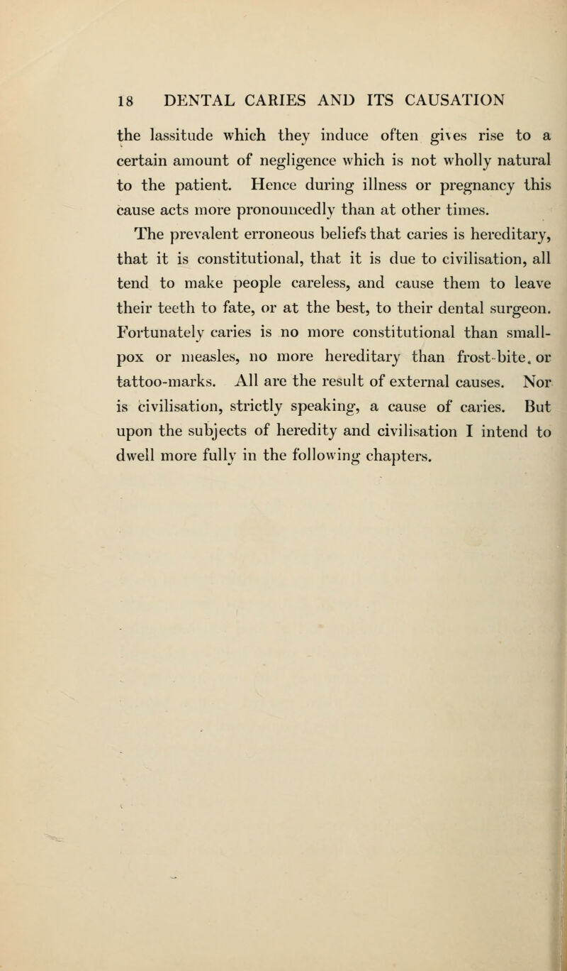 the lassitude which they induce often gives rise to a certain amount of negligence which is not wholly natural to the patient. Hence during illness or pregnancy this cause acts more pronouncedly than at other times. The prevalent erroneous beliefs that caries is hereditary, that it is constitutional, that it is due to civilisation, all tend to make people careless, and cause them to leave their teeth to fate, or at the best, to their dental surgeon. Fortunately caries is no more constitutional than small- pox or measles, no more hereditary than frost-bite, or tattoo-marks. All are the result of external causes. Nor is civilisation, strictly speaking, a cause of caries. But upon the subjects of heredity and civilisation I intend to dwell more fully in the following chapters.