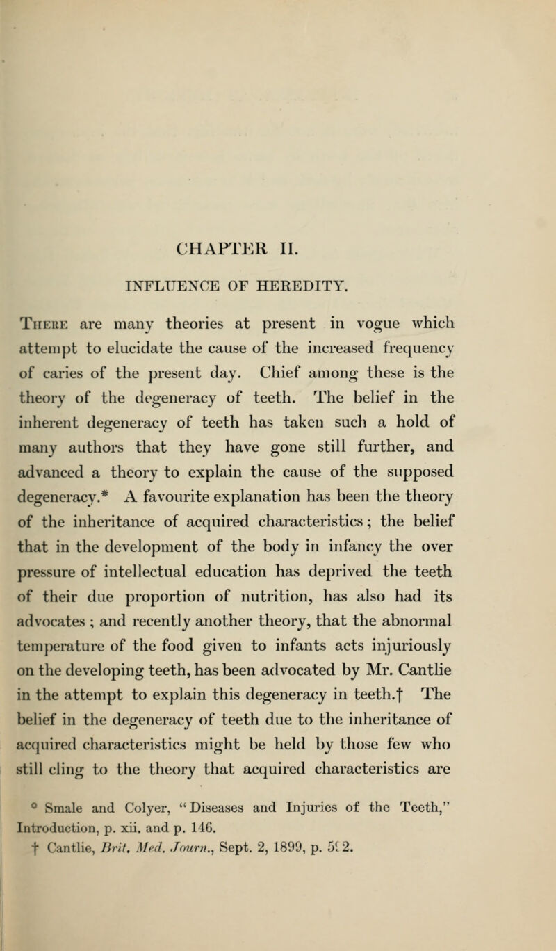 INFLUENCE OF HEREDITY. There are many theories at present in vogue which attempt to elucidate the cause of the increased frequency of caries of the present day. Chief among these is the theory of the degeneracy of teeth. The belief in the inherent degeneracy of teeth has taken such a hold of many authors that they have gone still further, and advanced a theory to explain the cause of the supposed degeneracy.* A favourite explanation has been the theory of the inheritance of acquired characteristics; the belief that in the development of the body in infancy the over pressure of intellectual education has deprived the teeth of their due proportion of nutrition, has also had its advocates ; and recently another theory, that the abnormal temperature of the food given to infants acts injuriously on the developing teeth, has been advocated by Mr. Cantlie in the attempt to explain this degeneracy in teeth.f The belief in the degeneracy of teeth due to the inheritance of acquired characteristics might be held by those few who still cling to the theory that acquired characteristics are ® Smale and Colyer, Diseases and Injuries of the Teeth, Introduction, p. xii. and p. 146. t Cantlie, Brit. Med, Journ., Sept. 2, 1899, p. 51 2.