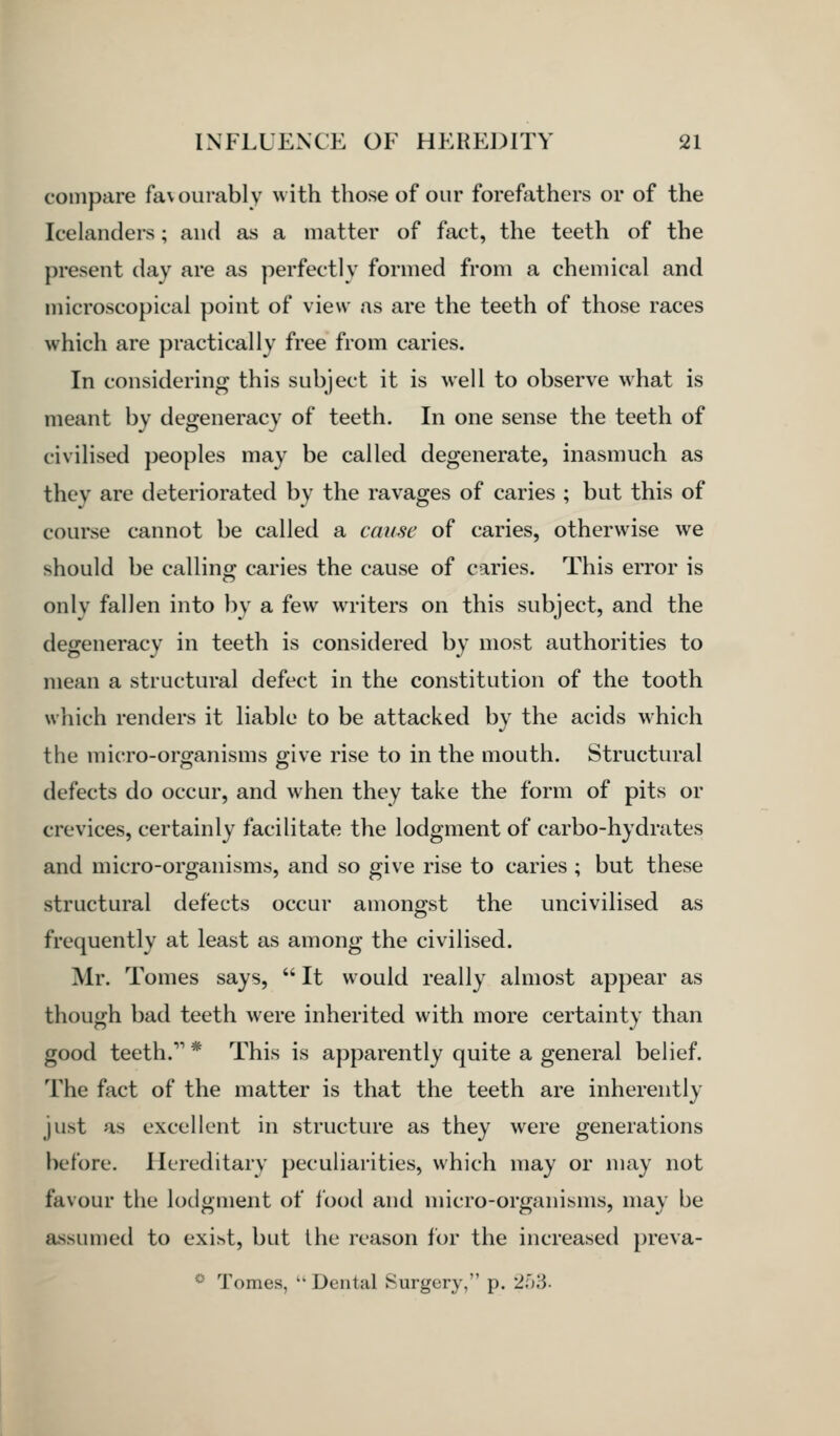 compare favourably with those of our forefathers or of the Icelanders; and as a matter of fact, the teeth of the present day are as perfectly formed from a chemical and microscopical point of view as are the teeth of those races which are practically free from caries. In considering this subject it is well to observe w^hat is meant by degeneracy of teeth. In one sense the teeth of civilised peoples may be called degenerate, inasmuch as they are deteriorated by the ravages of caries ; but this of course cannot be called a cause of caries, otherwise we should be calling caries the cause of caries. This error is only fallen into by a few writers on this subject, and the degeneracy in teeth is considered by most authorities to mean a structural defect in the constitution of the tooth which renders it liable to be attacked by the acids which the micro-organisms give rise to in the mouth. Structural defects do occur, and when they take the form of pits or crevices, certainly facilitate the lodgment of carbo-hydrates and micro-organisms, and so give rise to caries ; but these structural defects occur amongst the uncivilised as frequently at least as among the civilised. Mr. Tomes says,  It would really almost appear as though bad teeth were inherited with more certainty than good teeth. * This is apparently quite a general belief. The fact of the matter is that the teeth are inherently just as excellent in structure as they were generations before. Hereditary peculiarities, which may or may not favour the lodgment of food and micro-organisms, may be assumed to exiht, but the reason for the increased preva- *^ Tomes, '' Dental Surgery, p. '2.i)'6.