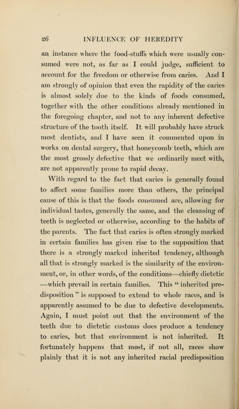 an instance where the food-stufts which were usually con- sumed were not, as far as I could judge, sufficient to account for the freedom or otherwise from caries. And I am strongly of opinion that even the rapidity of the caries is almost solely due to the kinds of foods consumed, together with the other conditions already mentioned in the foregoing chapter, and not to any inherent defective structure of the tooth itself. It will probably have struck most dentists, and I have seen it commented upon in works on dental surgery, that honeycomb teeth, which are the most grossly defective that we ordinarily meet with, are not apparently prone to rapid decay. With regard to the fact that caries is generally found to affect some families more than others, the principal cause of this is that the foods consumed are, allowing for individual tastes, generally the same, and the cleansing of teeth is neglected or otherwise, according to the habits of the parents. The fact that caries is often strongly marked in certain families has given rise to the supposition that there is a strongly marked inherited tendency, although all that is strongly marked is the similarity of the environ- ment, or, in other words, of the conditions—chiefly dietetic —which prevail in certain families. This  inherited pre- disposition  is supposed to extend to whole races, and is apparently assumed to be due to defective developments. Again, I must point out that the environment of the teeth due to dietetic customs does produce a tendency to caries, but that environment is not inherited. It fortunately happens that most, if not all, races show plainly that it is not any inherited racial predisposition