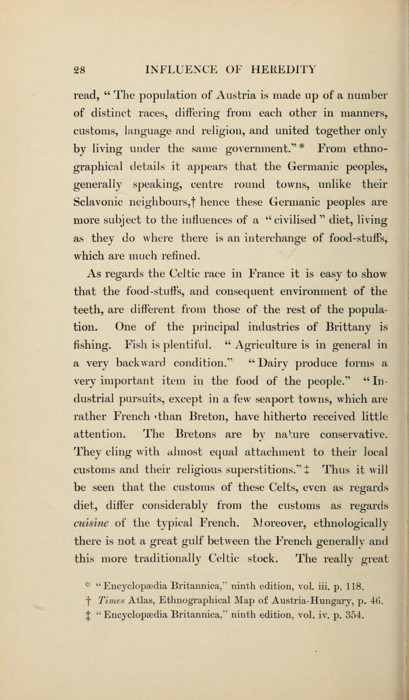 read,  The population of Austria is made up of a number of distinct races, differing from each other in manners, customs, language and religion, and united together only by living under the same government. * From ethno- graphical details it appears that the Germanic peoples, generally speaking, centre round towns, unlike their Sclavonic neighbours,! hence these Germanic peoples are more subject to the influences of a civilised  diet, living as they do where there is an interchange of food-stuffs, which are much refined. As regards the Celtic race in France it is easy to show that the food-stuffs, and consequent environment of the teeth, are different from those of the rest of the popula- tion. One of the principal industries of Brittany is fishing. Fish is plentiful.  Agriculture is in general in a very backward condition. Dairy produce forms a very important item in the food of the people.'^ In- dustrial pursuits, except in a few seaport towns, which are rather French «than Breton, have hitherto received little attention. The Bretons are by na^.ure conservative. They cling with almost equal attachment to their local customs and their religious superstitions.''i Thus it will be seen that the customs of these Celts, even as regards diet, differ considerably from the customs as regards cuisine of the typical French. IVJoreover, ethnologically there is not a great gulf between the French generally and this more traditionally Celtic stock. The really great '■■' Encyclopedia Britannica, ninth edition, vol. iii. p. 118. ■f Times Atlas, Ethnographical Map of Austria-Hungary, p. 40. J  Encyclopedia Britannica, ninth edition, vol. iv. p. 354.