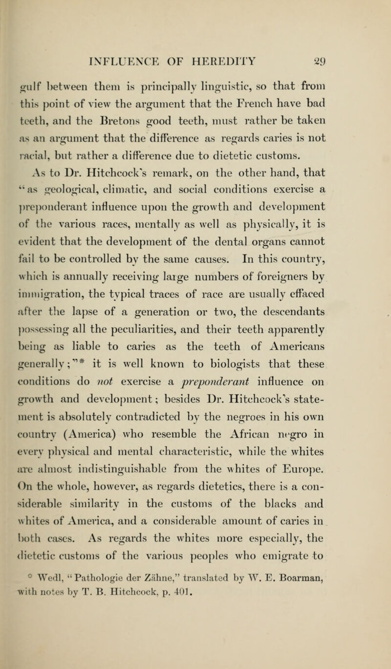 o;u\f l)etween them is principally linguistic, so that from this point of view the argument that the French have bad teeth, and the Bretons good teeth, must rather be taken as an argument that the difference as regards caries is not racial, but rather a difference due to dietetic customs. As to Dr. Hitchcock's remark, on the other hand, that  as geological, climatic, and social conditions exercise a ])re}){)nderant influence upon the growth and development of the various races, mentally as well as physically, it is evident that the development of the dental organs cannot fail to be controlled bv the same causes. In this country, which is annually receiving laige numbers of foreigners by inmiigration, the typical traces of race are usually effaced after the lapse of a generation or two, the descendants ])ossessing all the peculiarities, and their teeth apparently being as liable to caries as the teeth of Americans generally;''* it is well known to biologists that these conditions do )iot exercise a preponderant influence on growth and devcloj)ment; besides Dr. Hitchcock's state- ment is absolutely contradicted by the negroes in his own country (America) who resemble the African negro in every physical and mental characteristic, while the whites are almost indistinguishable from the whites of Europe. On the whole, however, as regards dietetics, there is a con- siderable similarity in the customs of the blacks and whites of America, and a considerable amount of caries in both cases. As regards the whites more especially, the dietetic customs of the various pco[)lcs who emigrate to ~' Wedl,  Pathologie der Zahne, translated by W. E. Boarraan, with notes y)y T. B. Hitchcock, p. 401.