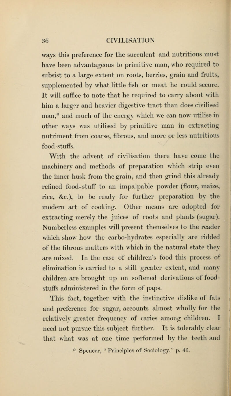 ways this preference for the succulent and nutritious must have been advantageous to primitive man, who required to subsist to a large extent on roots, berries, grain and fruits, supplemented by what little fish or meat he could secure. It will suffice to note that he required to carry about with him a larger and heavier digestive tract than does civilised man,* and much of the energy which we can now utilise in other ways was utilised by primitive man in extracting nutriment from coarse, fibrous, and more or less nutritious food stuffs. With the advent of civilisation there have come the machinery and methods of preparation which strip even the inner husk from the grain, and then grind this already refined food-stuff to an impalpable powder (flour, maize, rice, &c.), to be ready for further preparation by the modern art of cooking. Other means are adopted for extracting merely the juices of roots and plants (sugar). Numberless examples will present themselves to the reader which show how the carbo-hydrates especially are ridded of the fibrous matters with which in the natural state they are mixed. In the case of children's food this process of elimination is carried to a still greater extent, and many children are brought up on softened derivations of food- stuffs administered in the form of paps. This fact, together with the instinctive dislike of fats and preference for sugar, accounts almost wholly for the relatively greater frequency of caries among children. I need not pursue this subject further. It is tolerably clear that what was at one time performed by the teeth and * Spencer,  Principles of Sociology, p. 4G. A