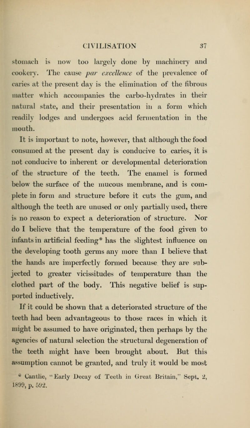 stomach is now too largely clone by machinery and cookery. The cause par cwccllence of the prevalence of caries at the present day is the elimination of the fibrous matter which accompanies the carbo-hydrates in their natural state, and their presentation in a form which readily lodges and undergoes acid fermentation in the mouth. It is important to note, however, that although the food consumed at the present day is conducive to caries, it is not conducive to inherent or developmental deterioration of the structure of the teeth. The enamel is formed below the surface of the mucous membrane, and is com- plete in form and structure before it cuts the gum, and although the teeth are unused or only partially used, there is no reason to expect a deterioration of structure. Nor do I believe that the temperature of the food given to infants in artificial feeding* has the slightest influence on the developing tooth germs any more than I believe that the hands are imperfectly formed because they are sub- jected to greater vicissitudes of temperature than the clothed part of the body. This negative belief is sup- ported inductively. If it could be shown that a deteriorated structure of the teeth had been advantageous to those races in which it might be assumed to have originated, then perhaps by the agencies of natural selection the structural degeneration of the teeth might have been brought about. But this assumption cannot be granted, and truly it would be most ® (Jantlie, Early Decay of Teeth in Great Britain, Sept. 2, 18'J0, p. 6<J2.