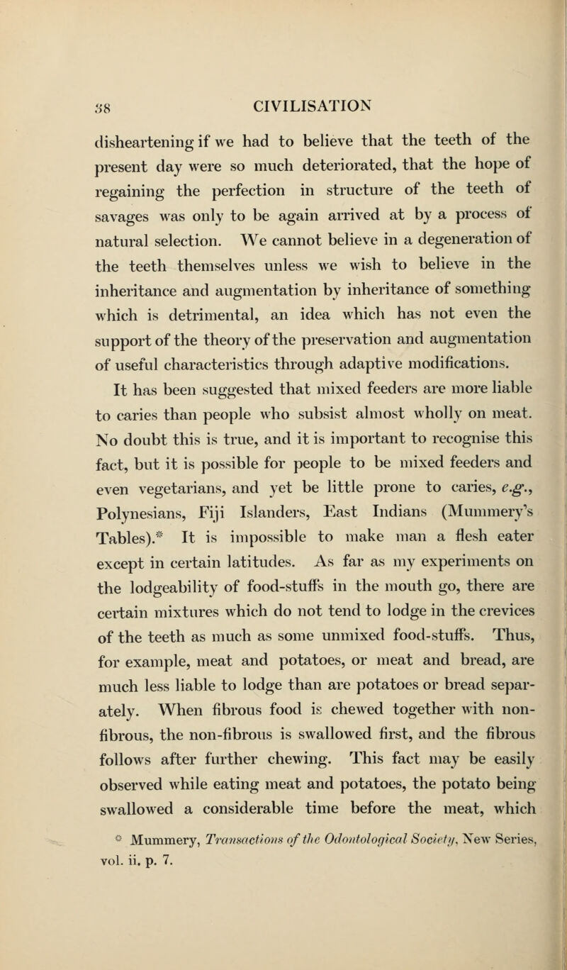 disheartening if we had to believe that the teeth of the present day were so much deteriorated, that the hope of regaining the perfection in structure of the teeth of savages was only to be again arrived at by a process ot natural selection. We cannot believe in a degeneration of the teeth themselves unless we wish to believe in the inheritance and augmentation by inheritance of something which is detrimental, an idea which has not even the support of the theory of the preservation and augmentation of useful characteristics through adaptive modifications. It has been suggested that mixed feeders are more liable to caries than people who subsist almost wholly on meat. No doubt this is true, and it is important to recognise this fact, but it is possible for people to be mixed feeders and even vegetarians, and yet be little prone to caries, e.g., Polynesians, Fiji Islanders, East Indians (Mummery's Tables).* It is impossible to make man a flesh eater except in certain latitudes. As far as my experiments on the lodgeability of food-stuffs in the mouth go, there are certain mixtures which do not tend to lodge in the crevices of the teeth as much as some unmixed food-stuffs. Thus, for example, meat and potatoes, or meat and bread, are much less liable to lodge than are potatoes or bread separ- ately. When fibrous food is chewed together with non- fibrous, the non-fibrous is swallowed first, and the fibrous follows after further chewing. This fact may be easily observed while eating meat and potatoes, the potato being swallowed a considerable time before the meat, which * Mummery, Transactions of the Odontological Society, New Series, vol. ii. p. 7.