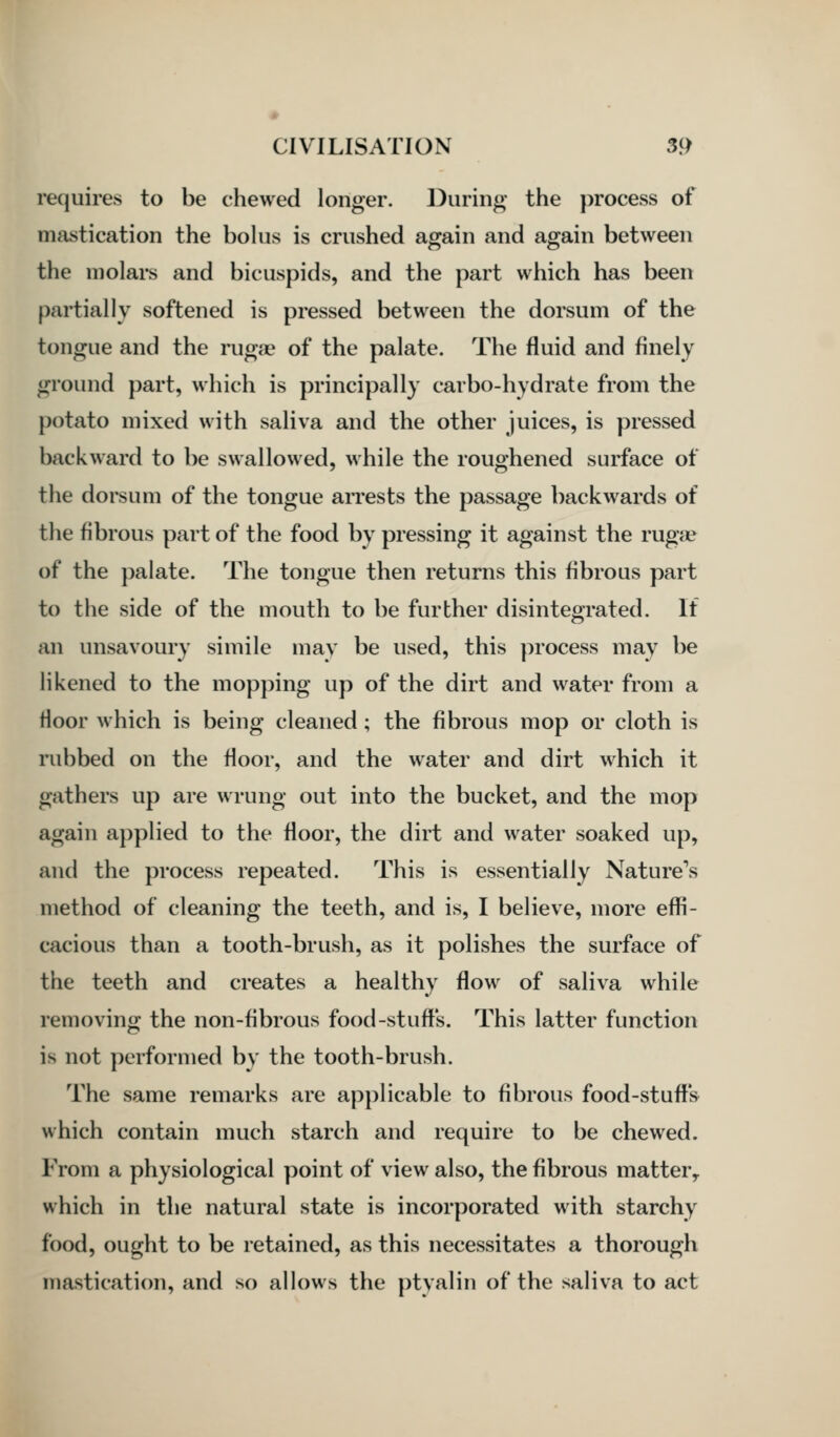 re(juires to be chewed longer. During the })rocess of mastication the bolus is crushed again and again between the molars and bicuspids, and the part which has been partially softened is pressed between the dorsum of the tongue and the ruga^ of the palate. The fluid and finely ground part, which is principally carbo-hydrate from the potato mixed with saliva and the other juices, is pressed backward to be swallowed, while the roughened surface of the dorsum of the tongue arrests the passage backwards of the fibrous part of the food by pressing it against the rug« of the palate. The tongue then returns this fibrous part to the side of the mouth to be further disintegrated. If an unsavoury simile may be used, this process may be likened to the mopping up of the dirt and water from a floor which is being cleaned; the fibrous mop or cloth is rubbed on the floor, and the water and dirt which it gathers up are wrung out into the bucket, and the mop again applied to the floor, the dirt and water soaked up, and the process repeated. This is essentially Nature's method of cleaning the teeth, and is, I believe, more effi- cacious than a tooth-brush, as it polishes the surface of the teeth and creates a healthy flow of saliva while removing the non-fibrous food-stuffs. This latter function is not performed by the tooth-brush. The same remarks are applicable to fibrous food-stuff's which contain much starch and require to be chewed. From a physiological point of view also, the fibrous matter^ which in the natural state is incorporated with starchy food, ought to be retained, as this necessitates a thorough mastication, and so allows the ptyalin of the saliva to act