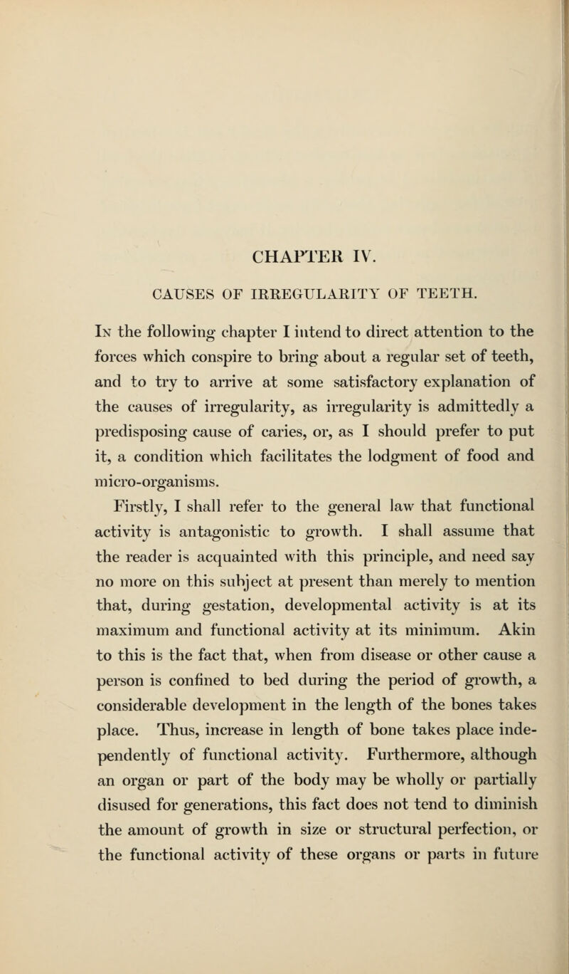 CHAPTER IV. CAUSES OF IRREGULARITY OF TEETH. In the following chapter I intend to direct attention to the forces which conspire to bring about a regular set of teeth, and to try to arrive at some satisfactory explanation of the causes of irregularity, as irregularity is admittedly a predisposing cause of caries, or, as I should prefer to put it, a condition which facilitates the lodgment of food and micro-organisms. Firstly, I shall refer to the general law that functional activity is antagonistic to growth. I shall assume that the reader is acquainted with this principle, and need say no more on this subject at present than merely to mention that, during gestation, developmental activity is at its maximum and functional activity at its minimum. Akin to this is the fact that, when from disease or other cause a person is confined to bed during the period of growth, a considerable development in the length of the bones takes place. Thus, increase in length of bone takes place inde- pendently of functional activity. Furthermore, although an organ or part of the body may be wholly or partially disused for generations, this fact does not tend to diminish the amount of growth in size or structural perfection, or the functional activity of these organs or parts in future