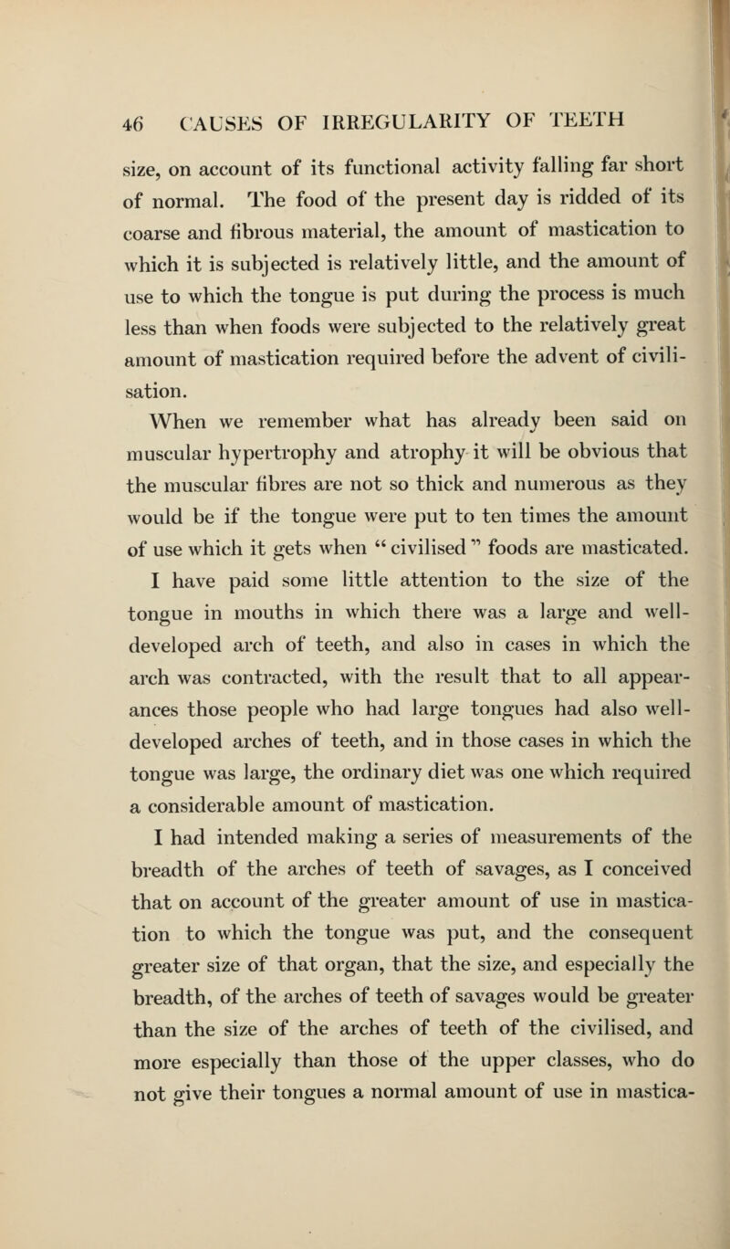 size, on account of its functional activity falling far short of normal. The food of the present day is ridded of its coarse and fibrous material, the amount of mastication to which it is subjected is relatively little, and the amount of use to which the tongue is put during the process is much less than when foods were subjected to the relatively great amount of mastication required before the advent of civili- sation. When we remember what has already been said on muscular hypertrophy and atrophy it will be obvious that the muscular fibres are not so thick and numerous as they would be if the tongue were put to ten times the amount of use which it gets when  civilised'''' foods are masticated. I have paid some little attention to the size of the tongue in mouths in which there was a large and well- developed arch of teeth, and also in cases in which the arch was contracted, with the result that to all appear- ances those people who had large tongues had also well- developed arches of teeth, and in those cases in which the tongue was large, the ordinary diet was one which required a considerable amount of mastication. I had intended making a series of measurements of the breadth of the arches of teeth of savages, as I conceived that on account of the greater amount of use in mastica- tion to which the tongue was put, and the consequent greater size of that organ, that the size, and especially the breadth, of the arches of teeth of savages would be greater than the size of the arches of teeth of the civilised, and more especially than those of the upper classes, who do not give their tongues a normal amount of use in mastica-