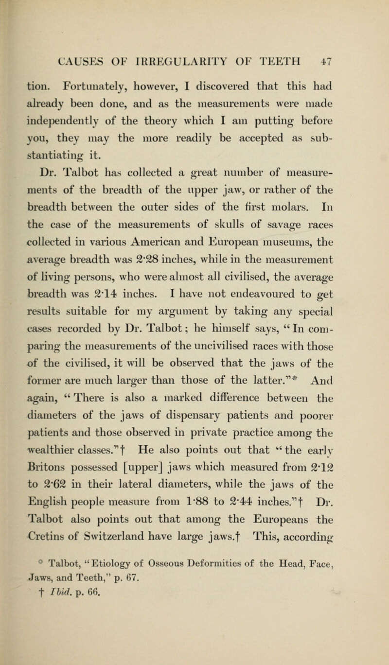 tion. Fortunately, however, I discovered that this had ah'eady been done, and as the measurements were made inde}:)endentlv of the theory which I am putting before you, they may the more readily be accepted as sub- stantiating it. Dr. Talbot has collected a great number of measure- ments of the breadth of the upper jaw, or rather of the breadth between the outer sides of the first molars. In the case of the measurements of skulls of savage races collected in various American and European museums, the average breadth was 2*28 inches, while in the measurement of living persons, who were almost all civilised, the average breadth was 2'14 inches. I have not endeavoured to get results suitable for my argument by taking any special cases recorded by Dr. Talbot; he himself says,  In com- paring the measurements of the uncivilised races with those of the civilised, it will be observed that the jaws of the former are much larger than those of the latter.'* And again,  There is also a marked difference between the diameters of the jaws of dispensary patients and poorer patients and those observed in private practice among the wealthier classes.! He also points out that '''the earlv Britons possessed [upper] jaws which measured from 2'12 to 2*62 in their lateral diameters, while the jaws of the English people measure from 1*88 to 2*44 inches. f Dr. Talbot also points out that among the Europeans the Cretins of Switzerland have large jaws.f This, according ■' Talbot,  Etiology of Osseous Deformities of the Head, Face, Jaws, and Teeth, p. 67. t Ibid. p. 66.