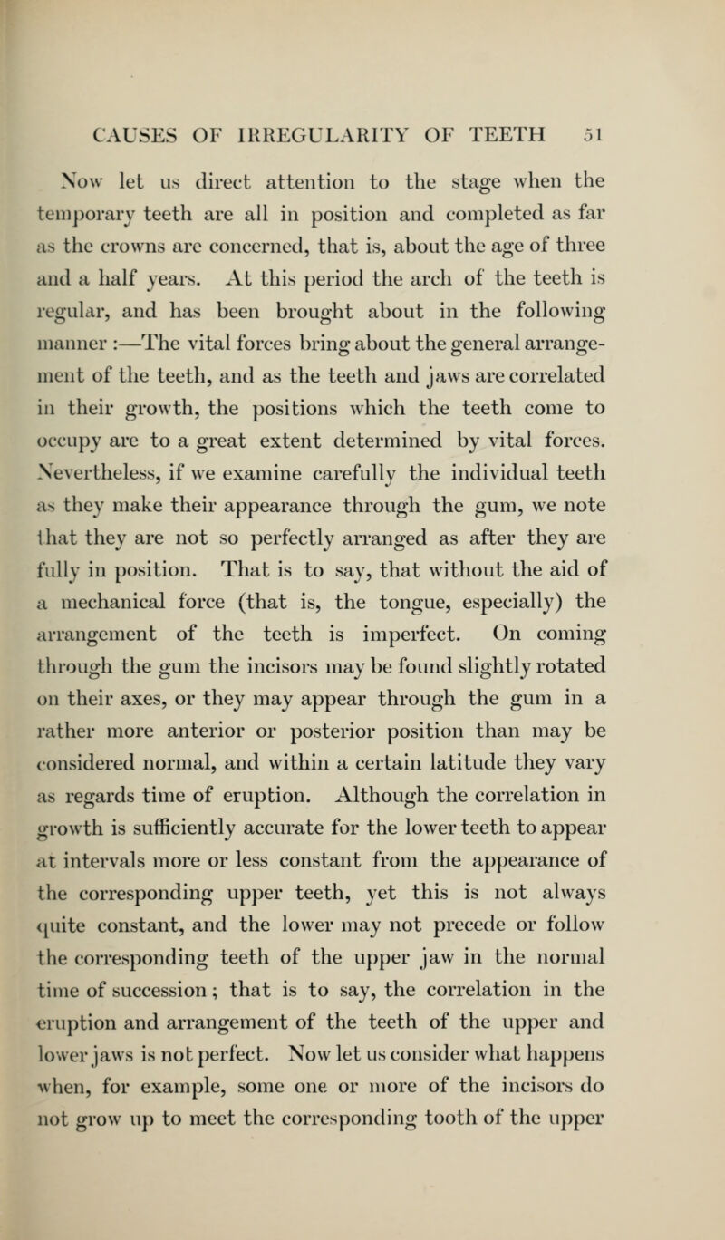 Now let us direct attention to the stage when the temporary teeth are all in position and completed as far as the crowns are concerned, that is, about the age of three and a half years. At this period the arch of the teeth is regular, and has been brought about in the following manner :—The vital forces bring about the general arrange- ment of the teeth, and as the teeth and jaws are correlated in their growth, the positions which the teeth come to occupy are to a great extent determined by vital forces. Nevertheless, if we examine carefully the individual teeth as they make their appearance through the gum, we note ihat they are not so perfectly arranged as after they are fully in position. That is to say, that without the aid of a mechanical force (that is, the tongue, especially) the arrangement of the teeth is imperfect. On coming through the gum the incisors may be found slightly rotated on their axes, or they may appear through the gum in a rather more anterior or posterior position than may be considered normal, and within a certain latitude they vary as regards time of eruption. Although the correlation in growth is sufficiently accurate for the lower teeth to appear at intervals more or less constant from the appearance of the corresponding upper teeth, yet this is not always ijuite constant, and the lower may not precede or follow the corresponding teeth of the upper jaw in the normal time of succession; that is to say, the correlation in the eruption and arrangement of the teeth of the upper and lower jaws is not perfect. Now let us consider what happens when, for example, some one or more of the incisors do not grow up to meet the corresponding tooth of the upper
