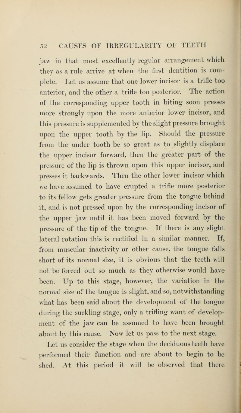 jaw in that most excellently regular arrangement which they as a rule arrive at when the first dentition is com- plete. Let us assume that one lower incisor is a trifle too anterior, and the other a trifle too posterior. The action of the corresponding upper tooth in biting soon presses more strongly upon the more anterior lower incisor, and this pressure is supplemented by the slight pressure brought upon the upper tooth by the lip. Should the pressure from the under tooth be so great as to slightly displace the upper incisor forward, then the greater part of the pressure of the lip is thrown upon this upper incisor, and presses it backwards. Then the other lower incisor which we have assumed to have erupted a trifle more posterior to its fellow gets greater pressure from the tongue behind it, and is not pressed upon by the corresponding incisor of the upper jaw until it has been moved forward by the pressure of the tip of the tongue. If there is any slight lateral rotation this is rectified in a similar manner. If, from muscular inactivity or other cause, the tongue falls short of its normal size, it is obvious that the teeth will not be forced out so much as they otherwise would have been. LTp to this stage, however, the variation in the normal size of the tongue is slight, and so, notwithstanding-^ what has been said about the development of the tongue during the suckling stage, only a trifling want of develop- ment of the jaw can be assumed to have been brought about by this cause. Now let us pass to the next stage. Let us consider the stage when the deciduous teeth have performed their function and are about to begin to be shed. At this period it will be observed that there