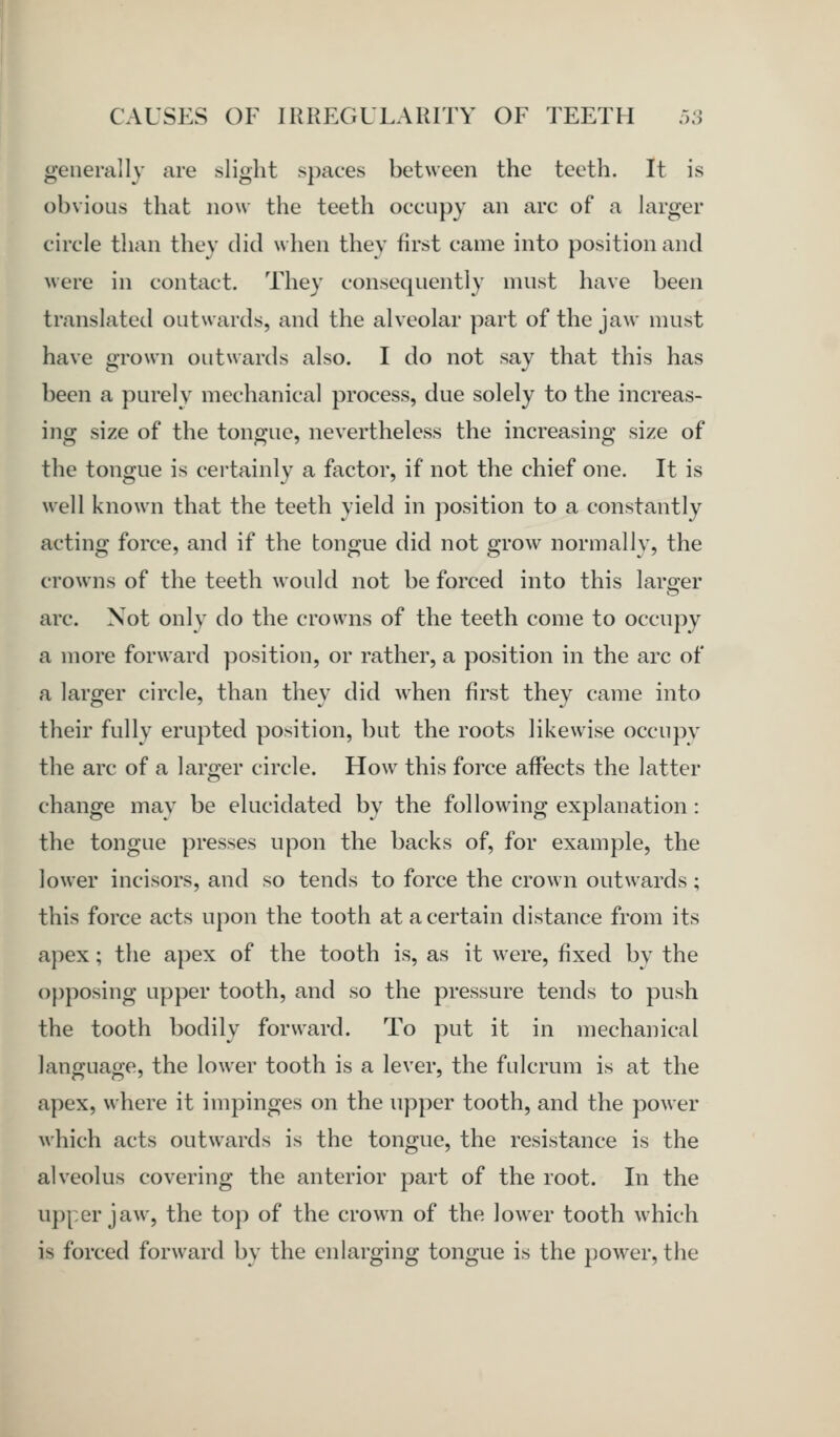 generally are slight spaces between the teeth. It is obvious that now the teeth occupy an arc of a larger circle than they did when they first came into position and were in contact. They consequently must have been translated outwards, and the alveolar part of the jaw must have grown outwards also. I do not say that this has been a purely mechanical process, due solely to the increas- ing size of the tongue, nevertheless the increasing size of the tongue is cei'tainly a factor, if not the chief one. It is well known that the teeth yield in position to a constantly acting force, and if the tongue did not grow normally, the crowns of the teeth would not be forced into this larger arc. Not only do the crowns of the teeth come to occupy a more forward position, or rather, a position in the arc of a larger circle, than they did when first they came into their fully erupted position, but the roots likewise occupy the arc of a larger circle. How this force affects the latter change may be elucidated by the following explanation : the tongue presses upon the backs of, for example, the lower incisors, and so tends to force the crown outwards; this force acts upon the tooth at a certain distance from its apex; the apex of the tooth is, as it were, fixed by the opposing upper tooth, and so the pressure tends to push the tooth bodily forward. To put it in mechanical language, the lower tooth is a lever, the fulcrum is at the apex, where it impinges on the upper tooth, and the power which acts outwards is the tongue, the resistance is the alveolus covering the anterior part of the root. In the U])|,er jaw, the top of the crown of the lower tooth which is forced forward by the enlarging tongue is the power, the