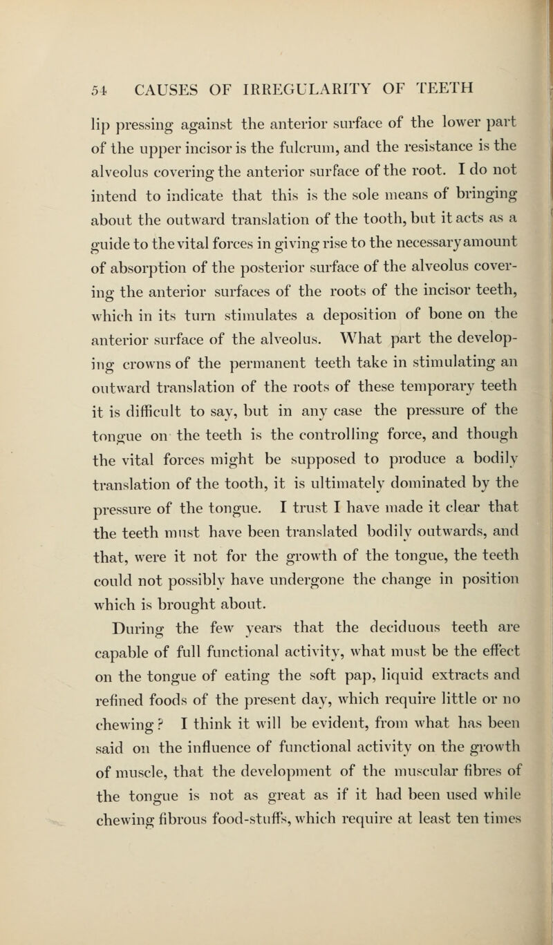 lip pressing against the anterior surface of the lower part of the upper incisor is the fulcrum, and the resistance is the alveolus covering the anterior surface of the root. I do not intend to indicate that this is the sole means of bringing about the outward translation of the tooth, but it acts as a guide to the vital forces in giving rise to the necessary amount of absorption of the posterior surface of the alveolus cover- ing the anterior surfaces of the roots of the incisor teeth, which in its turn stimulates a deposition of bone on the anterior surface of the alveolus. What part the develop- ing crowns of the permanent teeth take in stimulating an outward translation of the roots of these temporary teeth it is difficult to say, but in any case the pressure of the tongue on the teeth is the controlling force, and though the vital forces might be supposed to produce a bodily translation of the tooth, it is ultimately dominated by the pressure of the tongue. I trust I have made it clear that the teeth must have been translated bodily outwards, and that, were it not for the growth of the tongue, the teeth could not possibly have undergone the change in position which is brought about. Durino; the few years that the deciduous teeth are capable of full functional activity, what must be the effect on the tongue of eating the soft pap, liquid extracts and refined foods of the present day, which require little or no chewing ? I think it will be evident, from what has been said on the influence of functional activity on the growth of muscle, that the development of the muscular fibres of the tongue is not as great as if it had been used while chewing fibrous food-stuffs, which require at least ten times