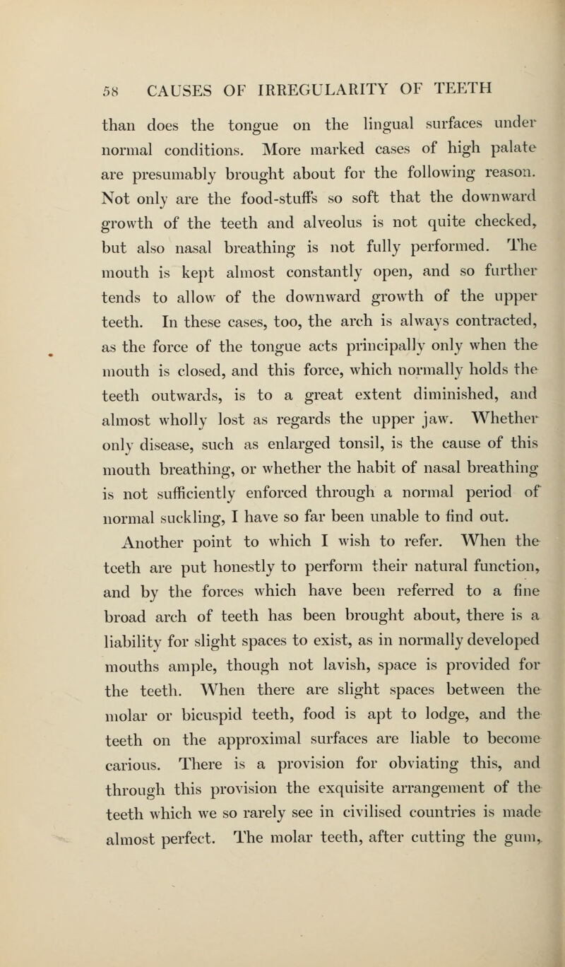 than does the tongue on the lingual surfaces under normal conditions. More marked cases of high palate are presumably brought about for the following reason. Not only are the food-stuffs so soft that the downward growth of the teeth and alveolus is not quite checked, but also nasal breathing is not fully performed. The mouth is kept almost constantly open, and so further tends to allow of the downward growth of the upper teeth. In these cases, too, the arch is always contracted, as the force of the tongue acts principally only when the mouth is closed, and this force, which normally holds the teeth outwards, is to a great extent diminished, and almost wholly lost as regards the upper jaw. Whether only disease, such as enlarged tonsil, is the cause of this mouth breathing, or whether the habit of nasal breathing is not sufficiently enforced through a normal period of normal suckling, I have so far been unable to find out. Another point to which I wish to refer. When the teeth are put honestly to perform their natural function, and by the forces which have been referred to a fine broad arch of teeth has been brought about, there is a liability for slight spaces to exist, as in normally developed mouths ample, though not lavish, space is provided for the teeth. When there are slight spaces between the molar or bicuspid teeth, food is apt to lodge, and the teeth on the approximal surfaces are liable to become carious. There is a provision for obviating this, and through this provision the exquisite arrangement of the teeth which we so rarely see in civilised countries is made almost perfect. The molar teeth, after cutting the gum,.