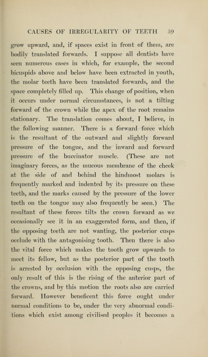 gi'ow upward, and, if spaces exist in front of them, are bodily translated forwards. I suppose all dentists have seen numerous cases in which, for example, the second bicusj)ids above and below have been extracted in youth, the molar teeth have been translated forwards, and the space completclv filled up. This change of position, when it occurs under normal circumstances, is not a tilting forward of the crown while the apex of the root remains stationary. The translation comes about, I believe, in the following manner. There is a forward force which is the resultant of the outward and slightly forward pressure of the tongue, and the inward and forward pressure of the buccinator muscle. (These are not imaginary forces, as the nmcous membrane of the cheek at the side of and behind the hindmost molars is frequently marked and indented by its pressure on these teeth, and the marks caused by the pressure of the lower teeth on the tongue may also frequently be seen.) The resultant of these forces tilts the crown forward as we occasionally see it in an exaggerated form, and then, if the opposing teeth are not wanting, the posterior cusps occlude with the antagonising tooth. Then there is also the vital force which makes the tooth grow upwards to meet its fellow, but as the posterior part of the tooth is arrested by occlusion with the opposing cusps, the only result of this is the rising of the anterior part of the crowns, and by this motion the roots also are carried forward. However beneficent this force ought under normal conditions to be, under the very abnormal condi- tions which exist among civilised peoples it becomes a