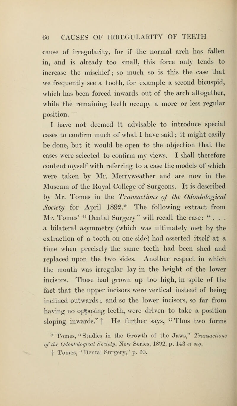 cause of irregularity, for if the normal arch has fallen in, and is already too small, this force only tends to increase the mischief; so much so is this the case that we frequently see a tooth, for example a second bicuspid, which has been forced inwards out of the arch altogether, while the remaining teeth occupy a more or less regular position. I have not deemed it advisable to introduce special cases to confirm much of what I have said; it might easily be done, but it would be open to the objection that the cases were selected to confirm my views. I shall therefore content myself with referring to a case the models of which were taken by Mr. Merry weather and are now in the Museum of the Royal College of Surgeons. It is described by Mr. Tomes in the Transactions of the Odontological Society for April 1892.* The following extract from Mr. Tomes' Dental Surgery'' will recall the case: ... a bilateral asymmetry (which was ultimately met by the extraction of a tooth on one side) had asserted itself at a time when precisely the same teeth had been shed and replaced upon the two sides. Another respect in which the mouth was irregular lay in the height of the lower incisors. These had grown up too high, in spite of the fact that the upper incisors were vertical instead of being inclined outwards; and so the lower incisors, so far from having no opposing teeth, were driven to take a position sloping inwards. f He further says,  Thus two forms -■ Tomes,  Studies in the Growth of the Jaws, Transactions of the Odontological Society^ New Series, 1892, p. 143 et seq. f Tomes,  Dental Surgery, p. 60.