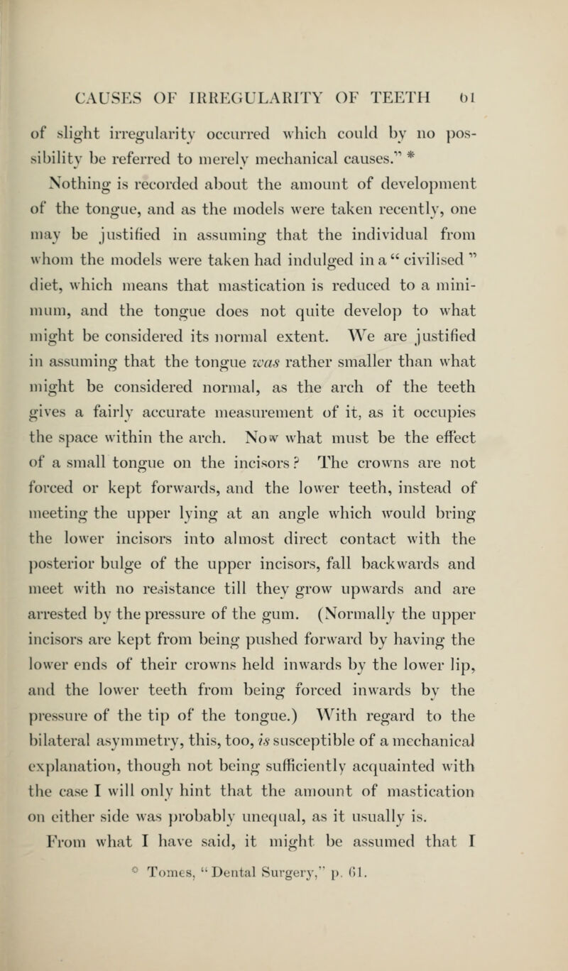 of slight irregularity occurred which could by no pos- sibility be referred to merely mechanical causes. * Nothing is recorded about the amount of development of the tongue, and as the models were taken recently, one may be justified in assuming that the individual from whom the models were taken had indul:ed in a  civilised  diet, which means that mastication is reduced to a mini- nunn, and the tongue does not quite develop to what might be considered its normal extent. We are justified in assumino' that the tono-ue icas rather smaller than what might be considered normal, as the arch of the teeth gives a fairly accurate measurement of it, as it occupies the space within the arch. No«v what must be the effect of a small tongue on the incisors ? The crowns are not forced or kept forwards, and the lower teeth, instead of meeting the upper lying at an angle which would bring the lower incisors into almost direct contact with the posterior bulge of the upper incisors, fall backwards and meet with no resistance till they grow upwards and are arrested by the pressure of the gum. (Normally the upper incisors are kept from being pushed forward by having the lower ends of their crowns held inwards by the lower lip, and the lower teeth from being forced inwards by the pressure of the tip of the tongue.) AVith regard to the bilateral asymmetry, this, too, is susceptible of a mechanical explanation, though not being sufficiently acquainted with the case I will only hint that the amount of mastication on either side was ])robablv unequal, as it usually is. From what I have said, it might be assumed that I